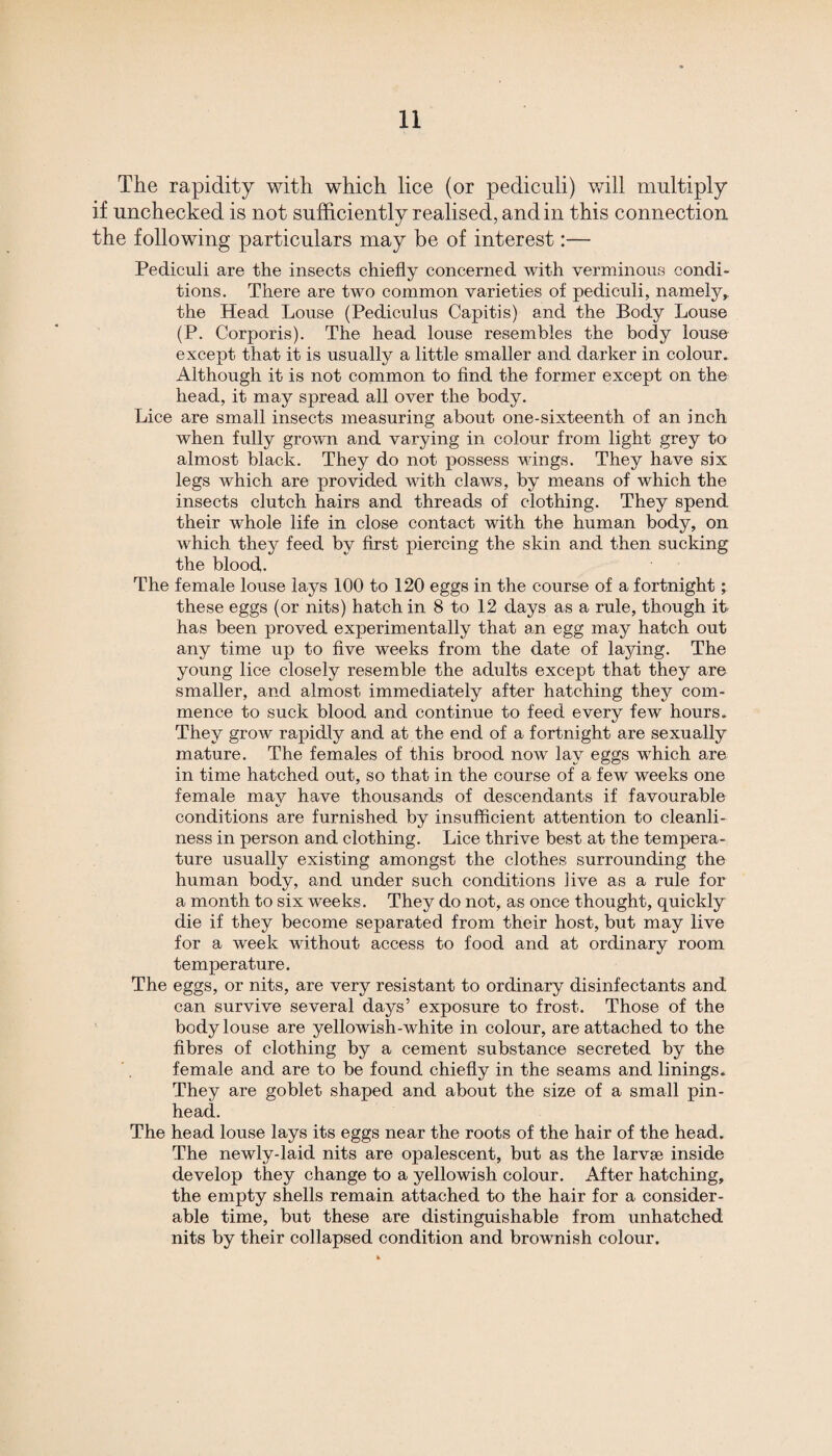 The rapidity with which lice (or pediculi) will multiply if unchecked is not sufficiently realised, and in this connection the following particulars may be of interest:— Pediculi are the insects chiefly concerned with verminous condi¬ tions. There are two common varieties of pediculi, namely* the Head Louse (Pediculus Capitis) and the Body Louse (P. Corporis). The head louse resembles the body louse except that it is usually a little smaller and darker in colour. Although it is not common to find the former except on the head, it may spread all over the body. Lice are small insects measuring about one-sixteenth of an inch when fully grown and varying in colour from light grey to almost black. They do not possess wings. They have six legs which are provided with claws, by means of which the insects clutch hairs and threads of clothing. They spend their whole life in close contact with the human body, on which they feed by first piercing the skin and then sucking the blood. The female louse lays 100 to 120 eggs in the course of a fortnight; these eggs (or nits) hatch in 8 to 12 days as a rule, though it has been proved experimentally that an egg may hatch out any time up to five weeks from the date of laying. The young lice closely resemble the adults except that they are smaller, and almost immediately after hatching they com¬ mence to suck blood and continue to feed every few hours. They grow rapidly and at the end of a fortnight are sexually mature. The females of this brood now lav eggs which are in time hatched out, so that in the course of a few weeks one female may have thousands of descendants if favourable conditions are furnished by insufficient attention to cleanli¬ ness in person and clothing. Lice thrive best at the tempera¬ ture usually existing amongst the clothes surrounding the human body, and under such conditions live as a rule for a month to six weeks. They do not, as once thought, quickly die if they become separated from their host, but may live for a week without access to food and at ordinary room temperature. The eggs, or nits, are very resistant to ordinary disinfectants and can survive several days’ exposure to frost. Those of the body louse are yellowish-white in colour, are attached to the fibres of clothing by a cement substance secreted by the female and are to be found chiefly in the seams and linings. They are goblet shaped and about the size of a small pin¬ head. The head louse lays its eggs near the roots of the hair of the head. The newly-laid nits are opalescent, but as the larvse inside develop they change to a yellowish colour. After hatching, the empty shells remain attached to the hair for a consider¬ able time, but these are distinguishable from unhatched nits by their collapsed condition and brownish colour.