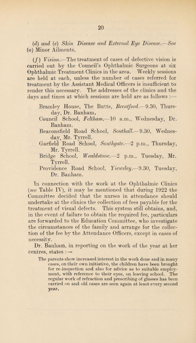 (d) and (e) Skin Disease and External Eye Disease.—See (a) Minor Ailments. (/) Vision.—The treatment of cases of defective vision is carried out by the Council’s Ophthalmic Surgeons at six Ophthalmic Treatment Clinics in the area. Weekly sessions are held at each, unless the number of cases referred for treatment by the Assistant Medical Officers is insufficient to render this necessary. The addresses of the clinics and the davs and times at which sessions are held are as follows :— %j Bramley House, The Butts, Brentford.—9.30, Thurs¬ day, Dr. Banham. Council School, Feltham.-—10 a.m., Wednesday, Dr. Banham. Beaconsfield Boad School, Southall.—9.30, Wednes¬ day, Mr. Tyrrell. Garfield Boad School, Southgate.—2 p.m., Thursday, Mr. Tyrrell. Bridge School, Wealdstone.—2 p.m., Tuesday, Mr. Tyrrell. Providence Boad School, Yiewsley.—9.30, Tuesday, Dr. Banham. In connection with the work at the Ophthalmic Clinics (see Table IV), it may be mentioned that during 1922 the Committee decided that the nurses in attendance should undertake at the clinics the collection of fees payable for the treatment of visual defects. This system still obtains, and, in the event of failure to obtain the required fee, particulars are forwarded to the Education Committee, who investigate the circumstances of the family and arrange for the collec¬ tion of the fee by the Attendance Officers, except in cases of necessity. Dr. Banham, in reporting on the work of the year at her centres, states :— The parents show increased interest in the work done and in many cases, on their own initiative, the children have been brought for re-inspection and also for advice as to suitable employ¬ ment, with reference to their eyes, on leaving school. The regular work of refraction and prescribing of glasses has been carried on and old cases are seen again at least every second year.
