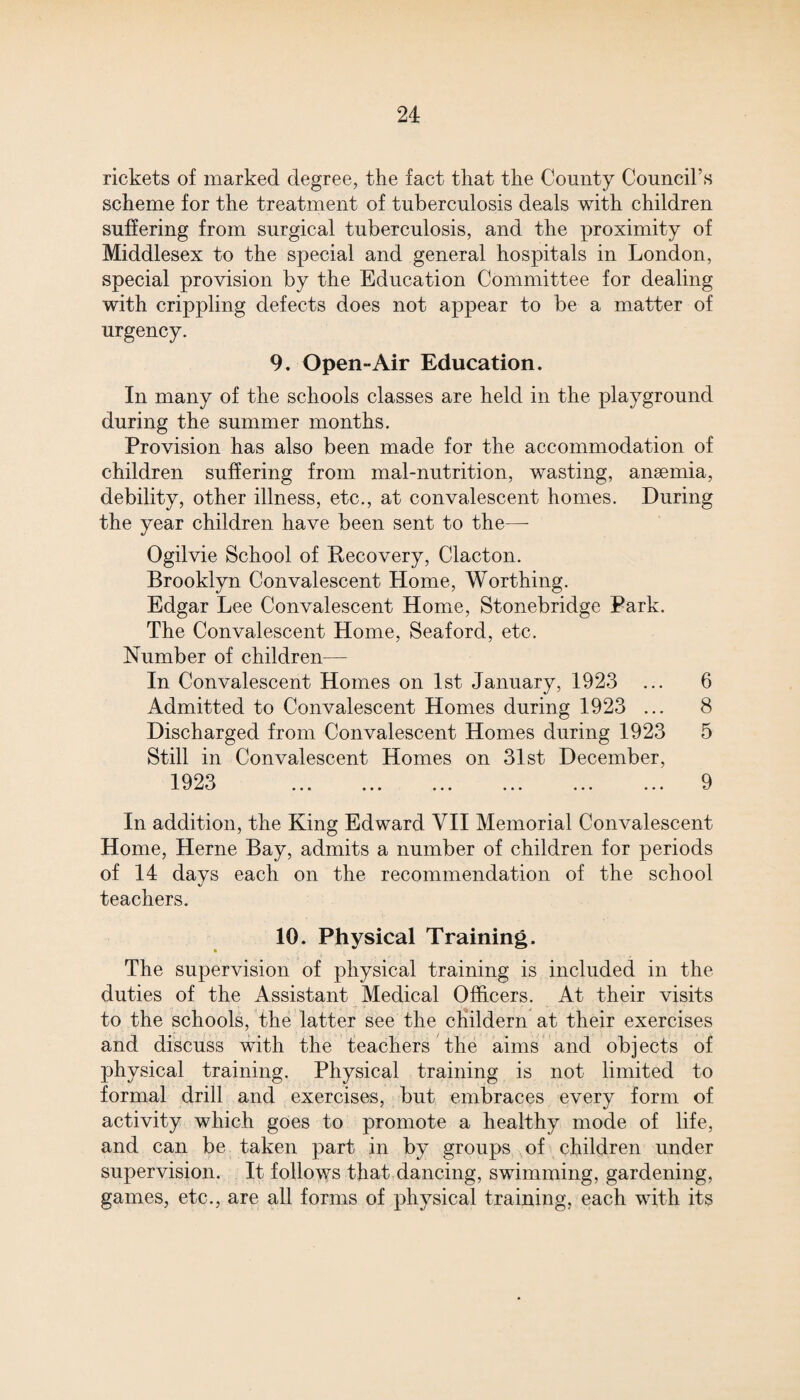 rickets of marked degree, the fact that the County Council’s scheme for the treatment of tuberculosis deals with children suffering from surgical tuberculosis, and the proximity of Middlesex to the special and general hospitals in London, special provision by the Education Committee for dealing with crippling defects does not appear to be a matter of urgency. 9. Open-Air Education. In many of the schools classes are held in the playground during the summer months. Provision has also been made for the accommodation of children suffering from mal-nutrition, wasting, anaemia, debility, other illness, etc., at convalescent homes. During the year children have been sent to the—- Ogilvie School of Recovery, Clacton. Brooklyn Convalescent Home, Worthing. Edgar Lee Convalescent Home, Stonebridge Park. The Convalescent Home, Seaford, etc. Number of children— In Convalescent Homes on 1st January, 1923 ... 6 Admitted to Convalescent Homes during 1923 ... 8 Discharged from Convalescent Homes during 1923 5 Still in Convalescent Homes on 31st December, 1923 ... ... ... ... ... ... 9 In addition, the King Edward VII Memorial Convalescent Home, Herne Bay, admits a number of children for periods of 14 days each on the recommendation of the school teachers. 10. Physical Training. The supervision of physical training is included in the duties of the Assistant Medical Officers. At their visits to the schools, the latter see the childern at their exercises and discuss with the teachers the aims and objects of physical training. Physical training is not limited to formal drill and exercises, but embraces every form of activity which goes to promote a healthy mode of life, and can be taken part in by groups of children under supervision. It follows that dancing, swimming, gardening, games, etc., are all forms of physical training, each with its