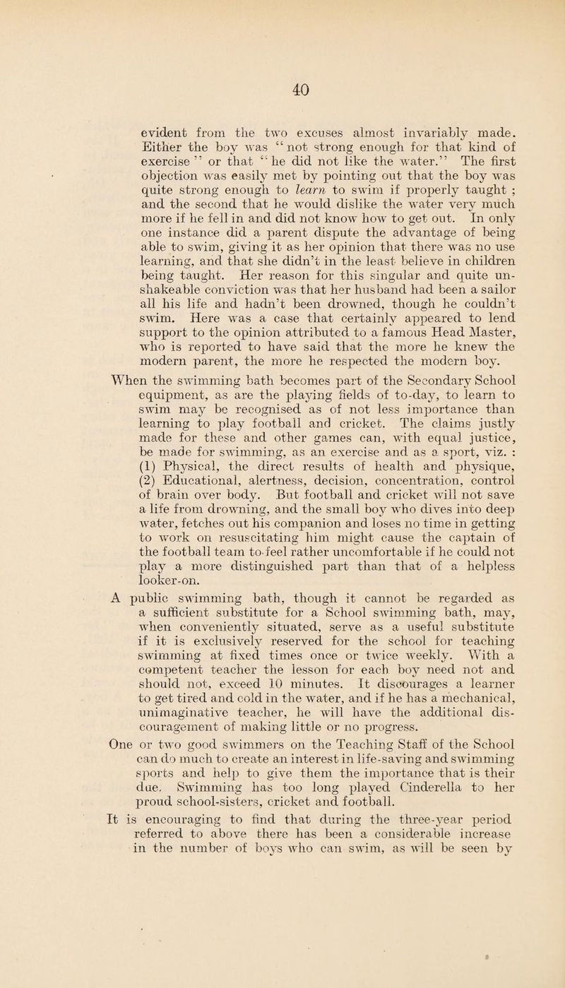 evident from the two excuses almost invariably made. Either the boy was “not strong enough for that kind of exercise ” or that “he did not like the water.” The first objection was easily met by pointing out that the boy was quite strong enough to learn to swim if properly taught ; and the second that he would dislike the water very much more if he fell in and did not know how to get out. In only one instance did a parent dispute the advantage of being able to swim, giving it as her opinion that there was no use learning, and that she didn’t in the least believe in children being taught. Her reason for this singular and quite un- sliakeable conviction was that her husband had been a sailor all his life and hadn’t been drowned, though he couldn’t swim. Here was a case that certainly appeared to lend support to the opinion attributed to a famous Head Master, who is reported to have said that the more he knew the modern parent, the more he respected the modern boy. When the swimming bath becomes part of the Secondary School equipment, as are the playing fields of to-day, to learn to swim may be recognised as of not less importance than learning to play football and cricket. The claims justly made for these and other games can, with equal justice, be made for swimming, as an exercise and as a sport, viz. : (1) Physical, the direct results of health and physique, (2) Educational, alertness, decision, concentration, control of brain over body. But football and cricket will not save a life from drowning, and the small boy who dives into deep water, fetches out his companion and loses no time in getting to work on resuscitating him might cause the captain of the football team to feel rather uncomfortable if he could not play a more distinguished part than that of a helpless looker-on. A public swimming bath, though it cannot be regarded as a sufficient substitute for a School swimming bath, may, when conveniently situated, serve as a useful substitute if it is exclusively reserved for the school for teaching swimming at fixed times once or twice weekly. With a competent teacher the lesson for each boy need not and should not, exceed 10 minutes. It discourages a learner to get tired and cold in the water, and if he has a mechanical, unimaginative teacher, he will have the additional dis¬ couragement of making little or no progress. One or two good swimmers on the Teaching Staff of the School can do much to create an interest in life-saving and swimming sports and help to give them the importance that is their due. Swimming has too long played Cinderella to her proud school-sisters, cricket and football. It is encouraging to find that during the three-year period referred to above there has been a considerable increase in the number of boys who can swim, as will be seen by