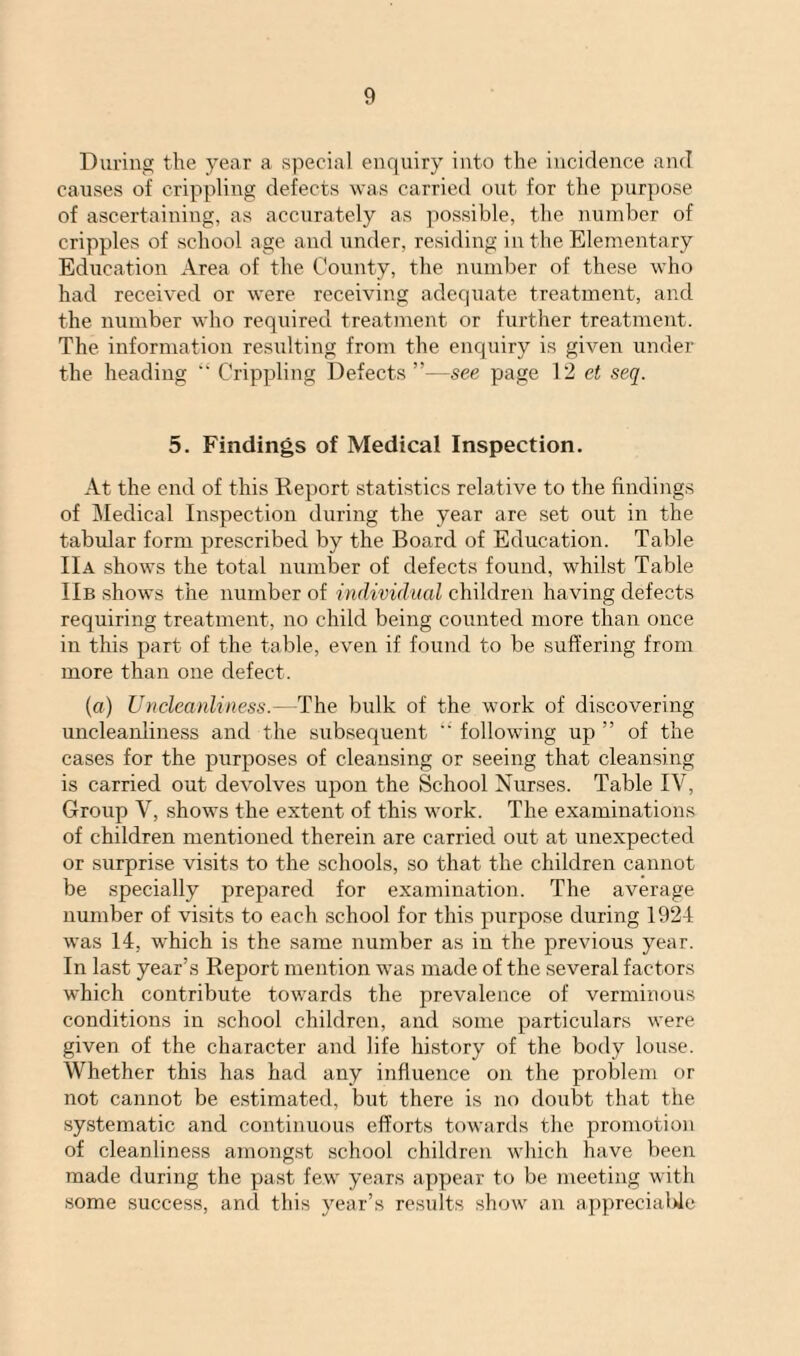 During the year a special enquiry into the incidence and causes of crippling defects was carried out for the purpose of ascertaining, as accurately as possible, the number of cripples of school age and under, residing in the Elementary Education Area of the County, the number of these who had received or were receiving adequate treatment, and the number who required treatment or further treatment. The information resulting from the enquiry is given under the heading Crippling Defects”—see page 12 et seq. 5. Findings of Medical Inspection. At the end of this Report statistics relative to the findings of Medical Inspection during the year are set out in the tabular form prescribed by the Board of Education. Table IIa shows the total number of defects found, whilst Table IIb shows the number of individual children having defects requiring treatment, no child being counted more than once in this part of the table, even if found to be suffering from more than one defect. (a) Uncleanliness.- The bulk of the work of discovering uncleanliness and the subsequent “ following up ” of the cases for the purposes of cleansing or seeing that cleansing is carried out devolves upon the School Nurses. Table IV, Group V, shows the extent of this work. The examinations of children mentioned therein are carried out at unexpected or surprise visits to the schools, so that the children cannot be specially prepared for examination. The average number of visits to each school for this purpose during 1924 was 14, which is the same number as in the previous year. In last year’s Report mention was made of the several factors which contribute towards the prevalence of verminous conditions in school children, and some particulars were given of the character and life history of the body louse. Whether this has had any influence on the problem or not cannot be estimated, but there is no doubt that the systematic and continuous efforts towards the promotion of cleanliness amongst school children which have been made during the past few years appear to be meeting with some success, and this year’s results show an appreciable