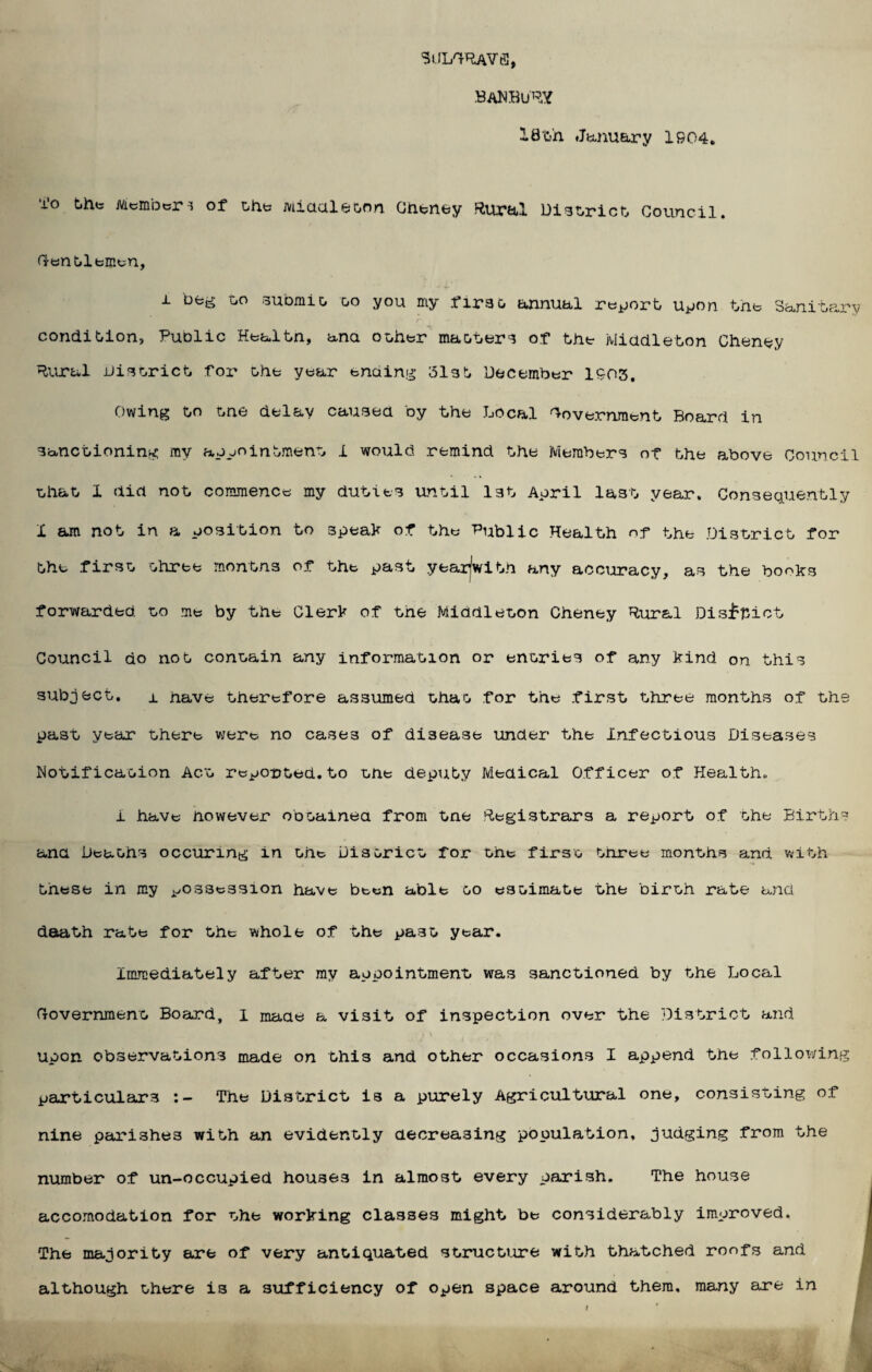 SUI/RAVfi, .BANBURY I8t>h January 1904. 10 tiiit Member> of the jviiddleoo.n. Gheney Rural District Council. Gentlemen, i beg bo submit, go you my first, annual report upon the Sanitary f~ k ] condition, Public Health, ana other matters of the Middleton Cheney Rural .district for Ghe year ending 513t December 1903. Owing to tne delay caused by the Local Government Board in sanctioning my appointment i would remind the Members of the above Council that 1 did not commence my duties until l3t April last year. Consequently X am not in a position to speak of the Public Health of the District for the firsG three months of the past yearlwith any accuracy, as the books forwarded, go me by the Cler^ of tne Middleton Cheney Rural Disfpiot Council do not contain any information or entries of any kind on this subject. x have therefore assumed that for the first three months of the past year there were no cases of disease under the Infectious Diseases Notification Act reported.to the deputy Medical Officer of Health. i have however obtained from tne Registrars a report of the Births and Deaths occuring in the District for the first tnree months and with these in my possession have been able oo estimate the birth rate and daath rate for the whole of the pa3t year*. Immediately after my appointment was sanctioned by the Local Government Board, I made a visit of inspection over the District and upon observations made on this and other occasions I append the following particulars The District is a purely Agricultural one, consisting of nine parishes with an evidently decreasing population, judging from the number of un-occupied houses in almost every parish. The house accomodation for the working classes might be considerably improved. The majority are of very antiquated structure with thatched ronfs and although there is a sufficiency of open space around them, many are in