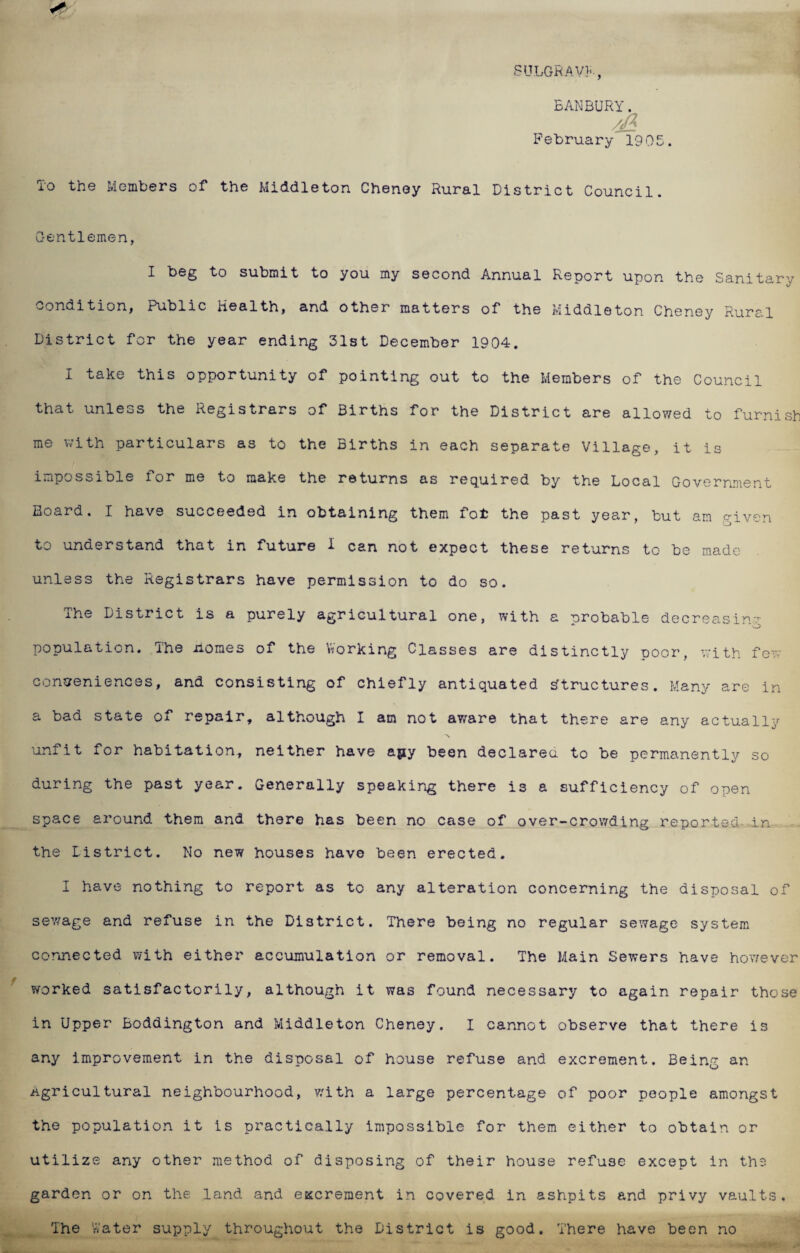 SULGRAVF, BANBURY. /fa February’ 1905. To the Members of the Middleton Cheney Rural District Council. Gentlemen, I beg to submit to you my second Annual Report upon the Sanitary condition, Public health, and other matters of the Middleton Cheney Rural District for the year ending 31st December 1904. I take this opportunity of pointing out to the Members of the Council that unless the Registrars of Births for the District are allowed to furnish me with particulars as to the Births in each separate Village, it is impossible for me to make the returns as required by the Local Government Board. I have succeeded in obtaining them fot the past year, but am given to understand that in future I can not expect these returns to be made unless the Registrars have permission to do so. ihe District is a purely agricultural one, with a probable decreasing population. The nomes of the Working Classes are distinctly poor, with few conveniences, and consisting of chiefly antiquated structures. Many are in a bad state of repair, although I am not ay/are that there are any actually unfit for habitation, neither have apy been declared to be permanently so during the past year. Generally speaking there is a sufficiency of open space around them and there has been no case of over-crowding reported in the District. No new houses have been erected. I have nothing to report as to any alteration concerning the disposal of sewage and refuse in the District. There being no regular sewage system connected with either accumulation or removal. The Main Sewers have however worked satisfactorily, although it was found necessary to again repair those in Upper Boddington and Middleton Cheney. I cannot observe that there is any improvement in the disposal of house refuse and excrement. Being an Agricultural neighbourhood, with a large percentage of poor people amongst the population it is practically impossible for them either to obtain or utilize any other method of disposing of their house refuse except in the garden or on the land and excrement in covered in ashpits and privy vaults. The Water supply throughout the District is good. There have been no