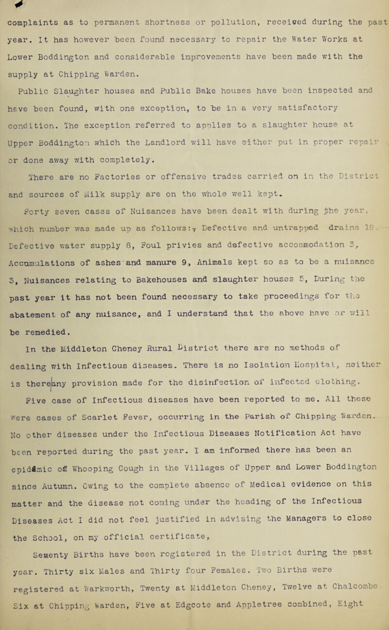 complaints as to permanent shortness or pollution, received during the past year. It has however been found necessary to repair the Water Works at Lower Boddington and considerable improvements have been made with the supply at Chipping Warden. Public Slaughter houses and Public Bake houses have been inspected and have been found, with one exception., to be in a very satisfactory condition. The exception referred to applies to a slaughter house at Upper Boddington which the Landlord will have either put in proper repair or done away with completely. There are no Factories or offensive trades carried on in the District and sources of Milk supply are on the whole well kept. Forty seven cases of Nuisances have been dealt with during $he year, which number was made up as follows:T Defective and untrapped drains 10, Defective water supply 8, Foul privies and defective accommodation 3, Accumulations of ashes and manure 9, Animals kept so as to be a nuisance 5, Nuisances relating to Bakehouses and slaughter houses 3, During the past year it has not been found necessary to take proceedings for the abatement of any nuisance, and I understand that the above have or will be remedied. In the Middleton Cheney Rural bistrict there are no methods of dealing with Infectious diseases. There is no Isolation Hospital, neither is therejany provision made for the disinfection of infected clothing. Five case of Infectious diseases have been reported to me. All these were cases of Scarlet Fever, occurring in the Parish of Chipping harden. No ether diseases under the Infectious Diseases Notification Act have been reported during the past year. I am informed there has been an epidemic ofl Whooping Cough in the Villages of Upper and Lower Boddington since Autumn. Owing to the complete absence o.t Medical evidence on this matter and the disease not coining under the heading of the Infectious Diseases Act I did not feel justified in advising the Managers to close the School, on my official certificate, Senenty Births have been registered in the District during the past year. Thirty six Males and Thirty four Females. Two Births were registered at Warkworth, Twenty at Middleton Cheney, Twelve at Chalcombe Six at Chipping Warden, Five at Edgcote and Appletree combined, Eight