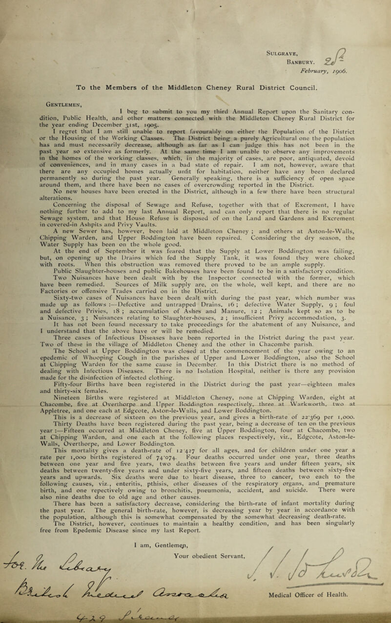 SULGRAVE, Banbury. February, 1906. To the Members of the Middleton Cheney Rural District Council. Gentlemen, I beg to submit to you my third Annual Report upon the Sanitary con¬ dition, Public Health, and other matters connected with the Middleton Cheney Rural District for the year ending December 31st, 1905. I regret that I am still unable to report favourably on either the Population of the District or the Housing of the Working Classes. The District being a purely Agricultural one the population has and must necessarily decrease, although as far as I can judge this has not been in the past year so extensive as formerly. At the same time I am unable to observe any improvements in the homes of the working classes, which, in the majority of cases, are poor, antiquated, devoid of conveniences, and in many cases in a bad state of repair. I am not, however, aware that there are any occupied homes actually unfit for habitation, neither have any been declared permanently so during the past year. Generally speaking, there is a sufficiency of open space around them, and there have been no cases of overcrowding reported in the District. No new houses have been erected in the District, although in a few there have been structural alterations. Concerning the disposal of Sewage and Refuse, together with that of Excrement, I have nothing further to add to my last Annual Report, and can only report that there is no regular Sewage system, and that House Refuse is disposed of on the Land and Gardens and Excrement in covered-in Ashpits and Privy Vaults. A new Sewer has, however, been laid at Middleton Cheney ; and others at Aston-le-Walls, Chipping Warden, and Upper Boddington have been repaired. Considering the dry season, the Water Supply has been on the whole good. At the end of September it was feared that the Supply at Lower Boddington was failing, but, on opening up the Drains which fed the Supply Lank, it was found they were choked with roots. When this obstruction was removed there proved to be an ample supply. Public Slaughter-houses and public Bakehouses have been found to be in a satisfactory condition. Two Nuisances have been dealt with by the Inspector connected with the former, which have been remedied. Sources of Milk supply are, on the whole, well kept, and there are no Factories or offensive Trades carried on in the District. Sixty-two cases of Nuisances have been dealt with during the past year, which number was made up as follows Defective and untrapped Drains, 16 ; defective Water Supply, 9 ; foul and defective Privies, 18 ; accumulation of Ashes and Manure, 12 ; Animals kept so as to be a Nuisance, 3 ; Nuisances relating to Slaughter-houses, 2 ; insufficient Privy accommodation, 3. It has not been found necessary to take proceedings for the abatement of any Nuisance, and I understand that the above have or will be remedied. Three cases of Infectious Diseases have been reported in the District during the past year. Two of these in the village of Middleton Cheney and the other in Chacombe parish. The School at Upper Boddington was closed at the commencement of the year owing to an epedemic of Whooping Cough in the parishes of Upper and Lower Boddington, also the School at Chipping Warden for the same cause in December. In this District there is no method of dealing with Infectious Diseases. There is no Isolation Hospital, neither is there any provision made for the disinfection of infected clothing. Fifty-four Births have been registered in the District during the past year—eighteen males and thirty-six females. Nineteen Births were registered at Middleton Cheney, none at Chipping Warden, eight at Chacombe, five at Overthorpe and Upper Boddington respectively, three at Warkworth, two at Appletree, and one each at Edgcote, Aston-le-Walls, and Lower Boddington. This is a decrease of sixteen on the previous year, and gives a birth-rate of 22'36g per 1,000. Thirty Deaths have been registered during the past year, being a decrease of ten on the previous year :—Fifteen occurred at Middleton Cheney, five at Upper Boddington, four at Chacombe, two at Chipping Warden, and one each at the following places respectively, viz., Edgcote, Aston-le- Walls, Overthorpe, and Lower Boddington. This mortality gives a death-rate of 12 427 for all ages, and for children under one year a rate per 1,000 births registered of 74-o74. Four deaths occurred under one year, three deaths between one year and five years, two deaths between five years and under fifteen years, six deaths between twenty-five years and under sixty-five years, and fifteen deaths between sixty-five years and upwards. Six deaths were due to heart disease, three to cancer, two each to the following causes, viz., enteritis, pthisis, other diseases of the respiratory organs, and premature birth, and one repectively owing to bronchitis, pneumonia, accident, and suicide. There were also nine deaths due to old age and other causes. There has been a satisfactory decrease, considering the birth-rate of infant mortality during the past year. The general birth-rate, however, is decreasing year by year in accordance with the population, although this is somewhat compensated by the somewhat decreasing death-rate. The District, however, continues to maintain a healthy condition, and has been singularly free from Epedemic Disease since my last Report.