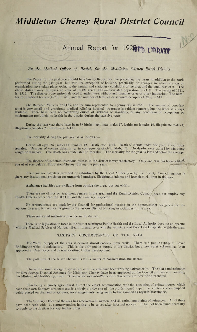 Middleton Cheney Rural District Council Annual Report for 192^^^ By the Medical Officer of Health for the Middleton Cheney Rural District. The Report for the past year should be a Survey Report for the preceding five years in addition to the work performed during the past year, but with the exception of housing, practically no changes in administration or organization have taken place, owing to the natural and stationary conditions of the area and the smallness of it. The whole district only occupies an area of 13,421 acres, with an estimated population of 2419. The census of 1921, is 2513. The district is one entirely devoted to agriculture, without any manufactories or other industries. The num¬ ber of inhabited houses (1921) is 640, and the number of families or separate occupiers (1921) is 640. The Rateable Value is £24,125, and the sum represented by a penny rate is £54. The amount of poor-law relief is very small and gratuitous medical relief or hospital treatment is seldom required, but the latter is always available. There have been no noteworthy causes of sickness or invalidity, or any conditions of occupation or environment prejudicial to health in the district during the past five years. During the past year there have been 39 births, legitimate males 17, legitimate females 19, illegitimate males 1, illegitimate females 2. Birth rate 16.12. The mortality during the past year is as follows :— Deaths all ages, 26 ; males 14, females 12 ; Death rate 10.70. Death of infants under one year, 2 legitimate females. Number of women dying in, or in consequence of child birth, nil. No deaths were caused by whooping cough or diarrhoea. One death was attributable to measles. The mortality for the year is low and below the average. The absence of epidemic infectious disease in the district is very satisfactory. Only one case has been notified one of of erysipelas at Middleton Cheney, during the past year. --- There are no hospitals provided or subsidized by the Local Authority or by the County Council, neither is there any institutional provision for unmarried mothers, illegitimate infants and homeless children in the area. Ambulance facilities are available from outside the area, but not within. There are no clinics or treatment centres in the area and the Rural District Council does not employ any Health Officers other than the M.O.H. and the Sanitary Inspector. No arrangements are made by the Council for professional nursing in the homes, either for general or in¬ fectious diseases, but support is given to the various District Nursing Associations in the ar^a. Three registered mid-wives practice in the district. There is no legislation in force in the district relating to Public Health and the Local Authority does not co-operate with the Medical Services of National Health Insurance or with the voluntary and Poor Law Hospitals outside the area. SANITARY CIRCUMSTANCES OF THE AREA. The Water Supply of the area is derived almost entirely from wells. There is a public supply at Lower Boddington which is satisfactory. This is the only public supply in the district, but a new water scheme^ has been approved at Overthorpe and is now awaiting further development. The pollution of the River Cherwell is still a matter of consideration and debate. The various small sewage disposal works in the area have been working satisfactorily. The plans and estim; ‘es for New Sewage Disposal Schemes for Middleton Cheney have been approved by the Council and are now awaiting the Ministry of Health’s approval. Schemes for Aston-le-Walls and Chacombe are now being prepared. This being a purely agricultural district the closet accomodation with the exception of private houses which have their own Sanitary arrangements is entirely a privy one of the old-fashioned type, the contents when emptied being placed on the land or gardens, no arrangements being made by the Council as regard's scavenging. The Sanitary Officer of the area has received—11 written, and 23 verbal complaints of nuisances. All of these have been dealt with : 11 statutory notices having to be served after informal notices. It has not been found necessary to apply to the Justices for any further order.