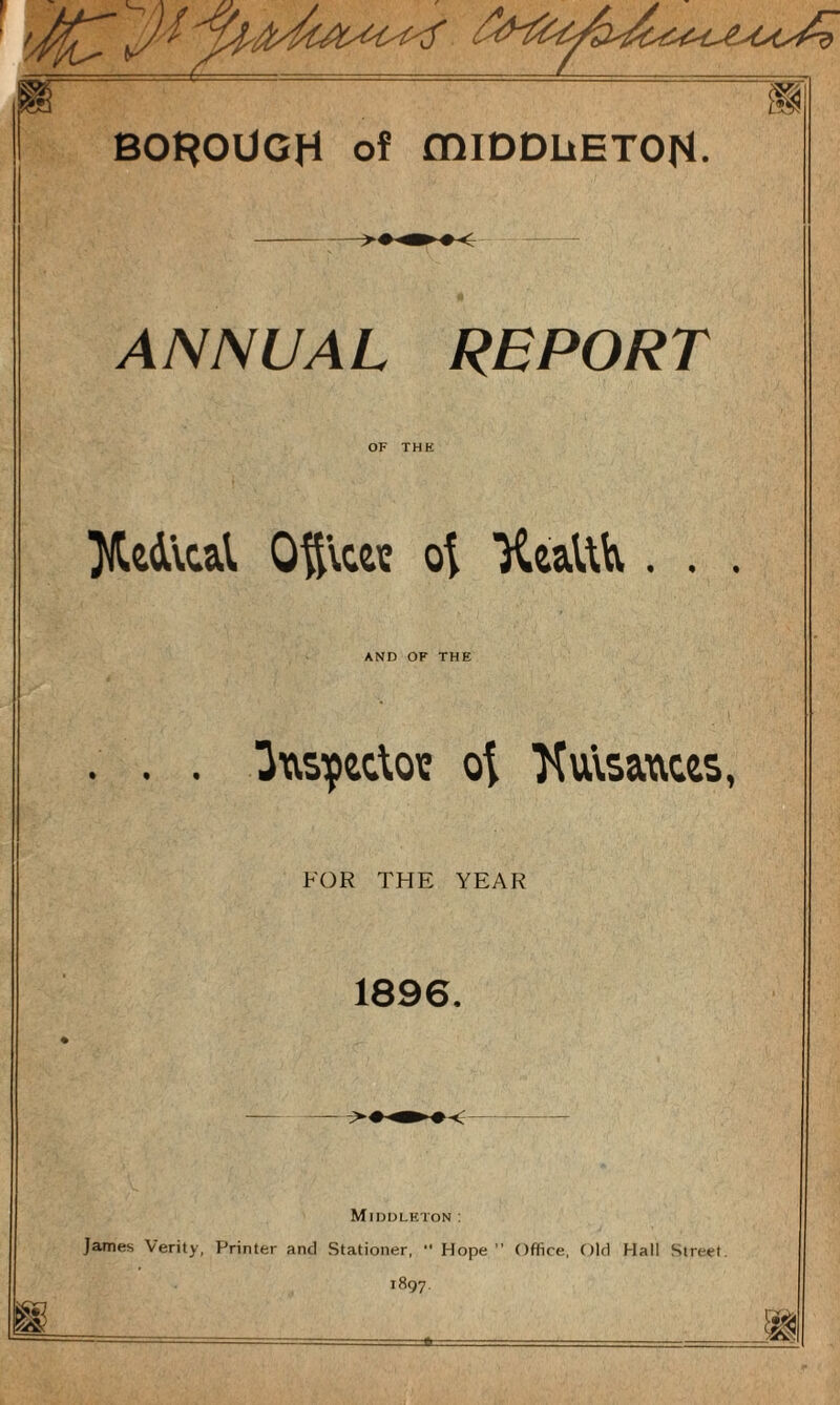 ANNUAL REPORT OF THE Xed'vcal Oftvcec ot 'Keafth. . . AND OF THE . . . Ow&pecloie ot Ttulsaaces, FOR THE YEAR 1896. Middleton: James Verity, Printer and Stationer,  Hope Office, Old Hall Street. 1897.