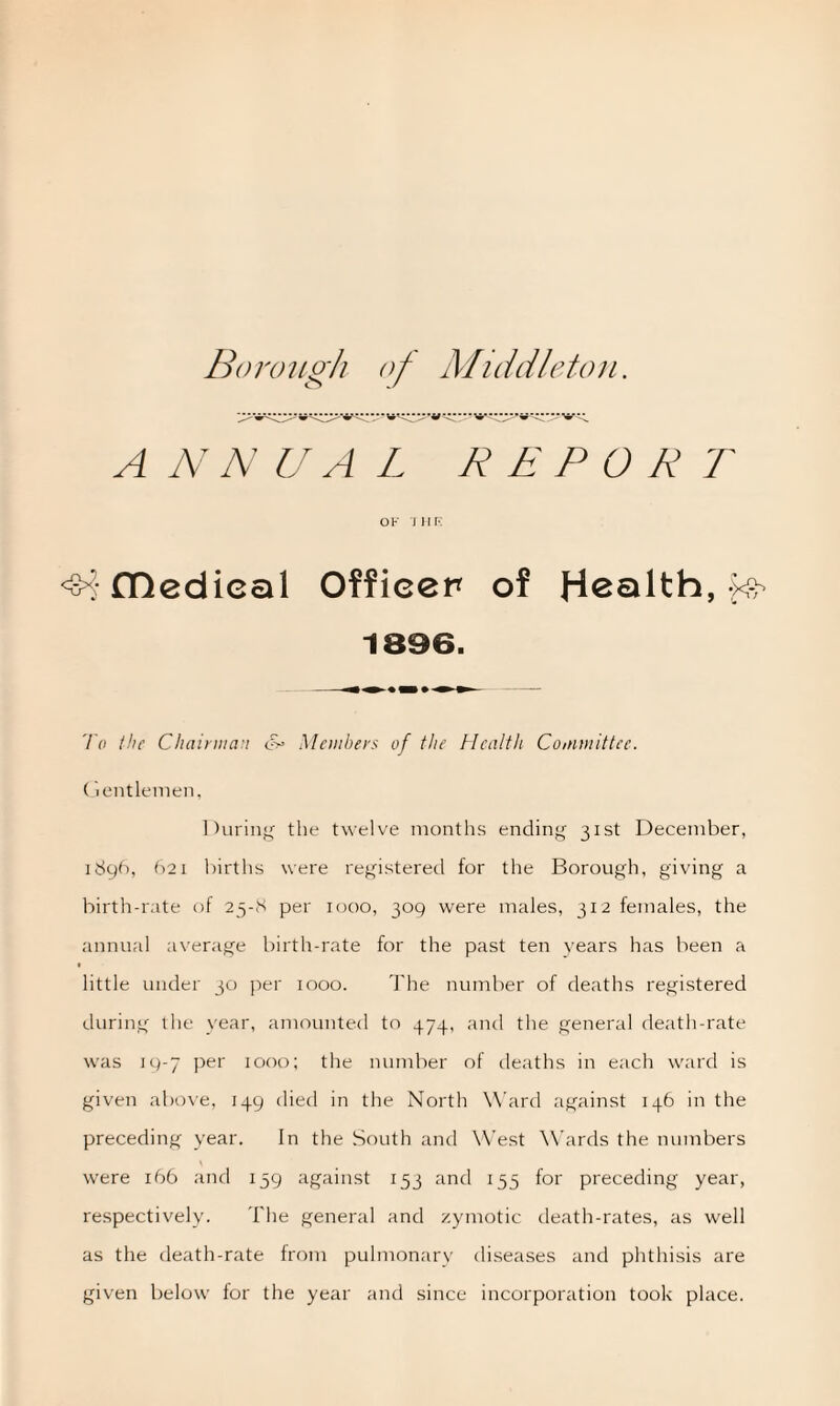 A N N UAL R E P O R T OF 7 HR <$4fDedieal Officer of Health, ^ 1896. To the Chairman &• Members of the Health Committee. Gentlemen, During the twelve months ending 31st December, 1896, 621 births were registered for the Borough, giving a birth-rate of 25-8 per 1000, 309 were males, 312 females, the annual average birth-rate for the past ten years has been a little under 30 per 1000. The number of deaths registered during the year, amounted to 474, and the general death-rate was 19-7 per 1000; the number of deaths in each ward is given above, 149 died in the North Ward against 146 in the preceding year. In the South and West Wards the numbers were 166 and 159 against 153 and 155 for preceding year, respectively. The general and zymotic death-rates, as well as the death-rate from pulmonary diseases and phthisis are given below for the year and since incorporation took place.
