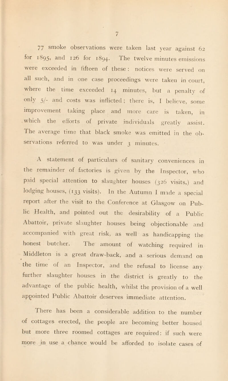 / 77 smoke observations were taken last year against 62 for I'Sgy, and 126 for 1894. 1 he twelve minutes emissions were exceeded in fifteen of these : notices were served on all such, and in one case proceedings were taken in court, where the time exceeded 14 minutes, but a penalty of only .5/- nnd costs was inflicted ; there is, I believe, some improvement taking place and more care is taken, in which the efforts of private individuals greatly assist. 1 he average time that black smoke was emitted in the ob¬ servations referred to was under 3 minutes. A statement of particulars of sanitary conveniences in the remainder of factories is given by the Inspector, who paid special attention to slaughter houses (326 visits,) and lodging houses, (133 visits). In the Autumn I made a special report after the visit to the Conference at Glasgow on Pub¬ lic Health, and pointed out the desirability of a Public Abattoir, private slaughter houses being objectionable and accompanied with great risk, as well as handicapping the honest butcher. The amount of watching required in Middleton is a gieat draw-back, and a serious demand on > the time of an Inspector, and the refusal to license any further slaughter houses in the district is greatly to the advantage of the public health, whilst the provision of a well appointed Public Abattoir deserves immediate attention. I here has been a considerable addition to the number of cottages erected, the people are becoming better housed but more three roomed cottages are required: if such were more in use a chance would be afforded to isolate cases of