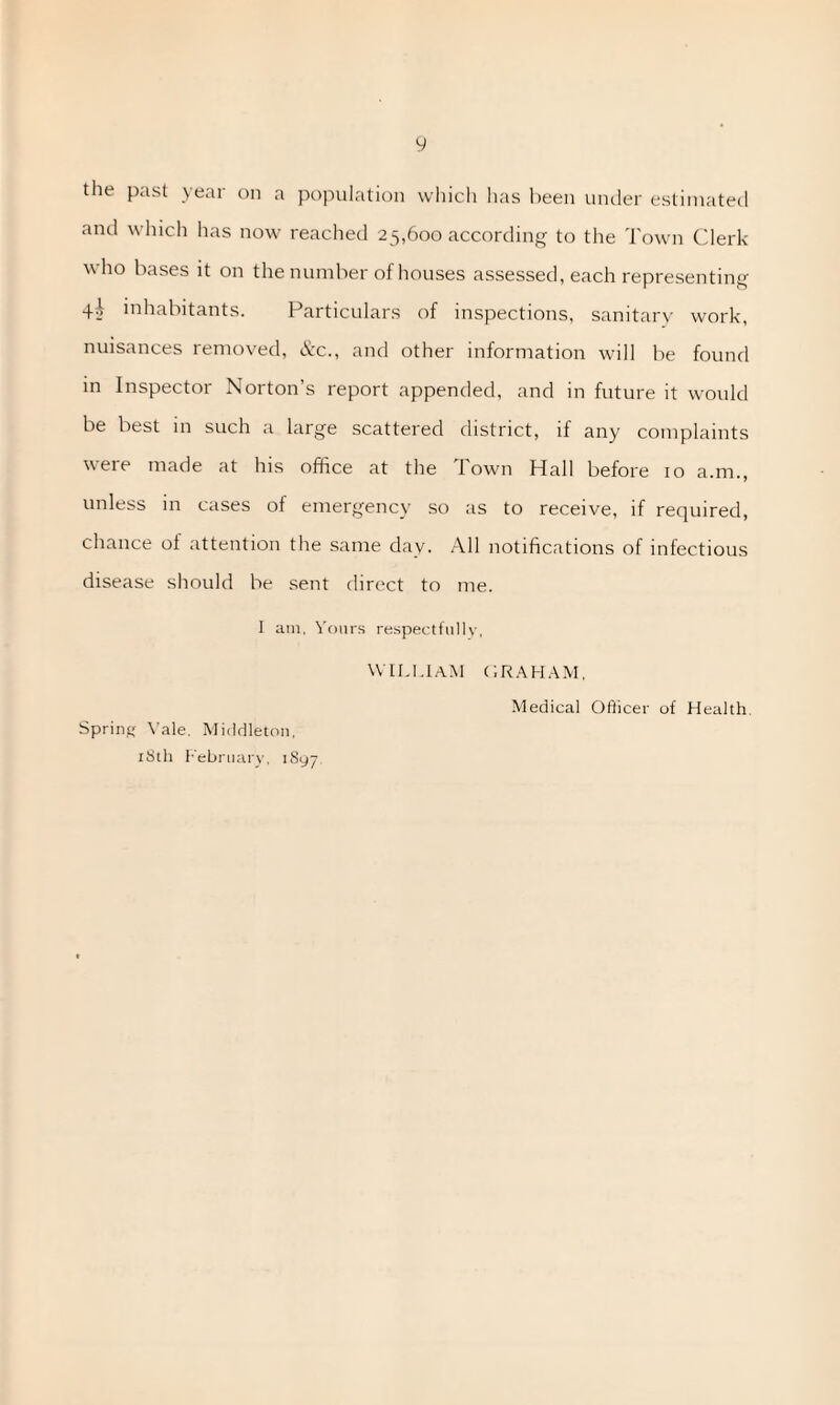 the past yeai on a population which lias been under estimated and which has now reached 25,600 according to the Town Clerk who bases it on the number of houses assessed, each representing 4i inhabitants. Particulars of inspections, sanitary work, nuisances removed, &c., and other information will be found in Inspector Norton’s report appended, and in future it would be best in such a large scattered district, if any complaints were made at his office at the I own Hall before 10 a.m., unless in cases of emergency so as to receive, if required, chance of attention the same day. All notifications of infectious disease should be sent direct to me. I am, Yours respectfully, WILLIAM CRAHAM, Medical Officer of Health Spring Vale. Middleton, 18th February, 1S97.
