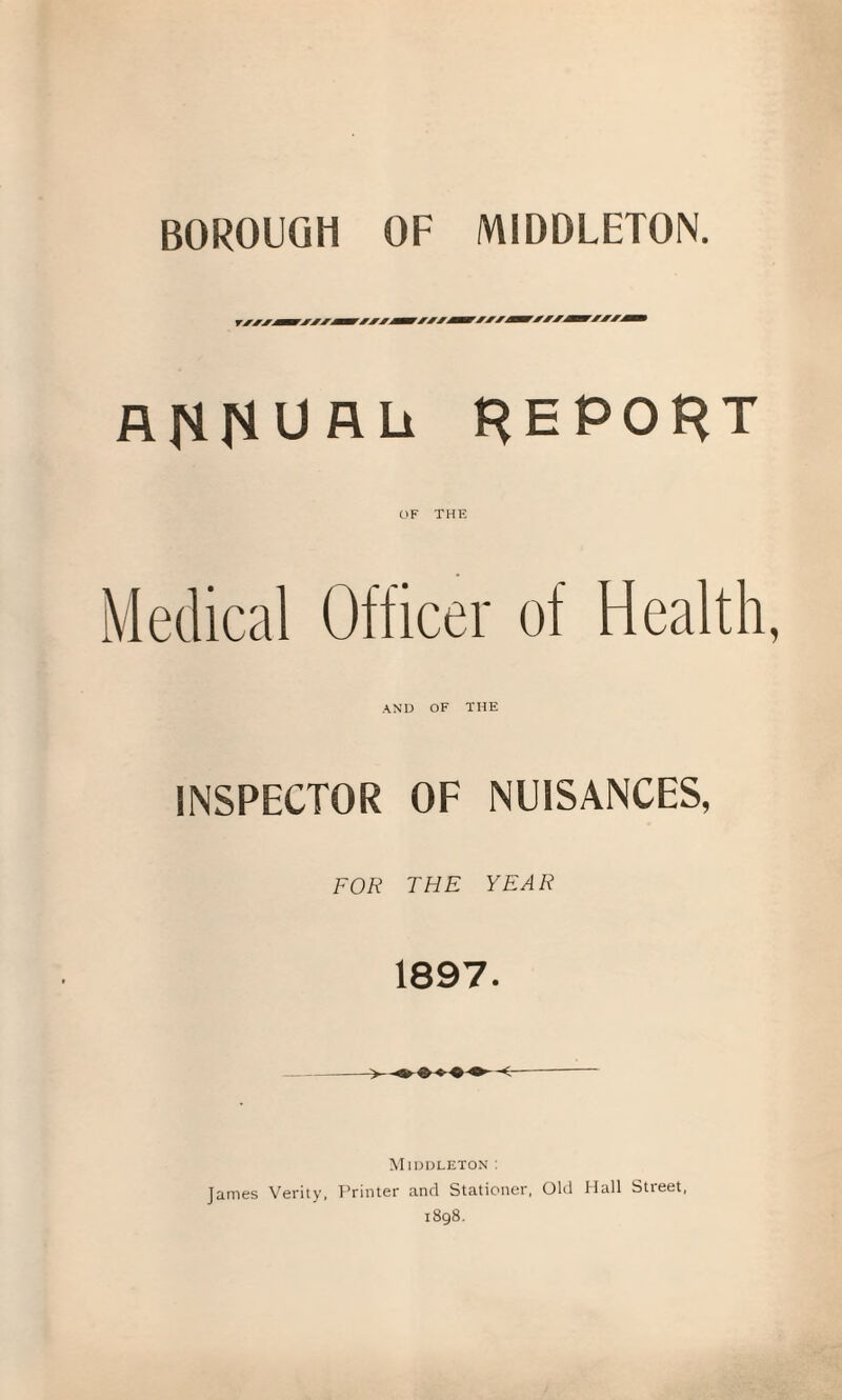 BOROUGH OF MIDDLETON. A f'H'l U A Li REPORT OF THE Medical Officer of Health, AND OF THE INSPECTOR OF NUISANCES, FOR THE YEAR 1897. Middleton: James Verity, Printer and Stationer, Old Hall Street, 1898.