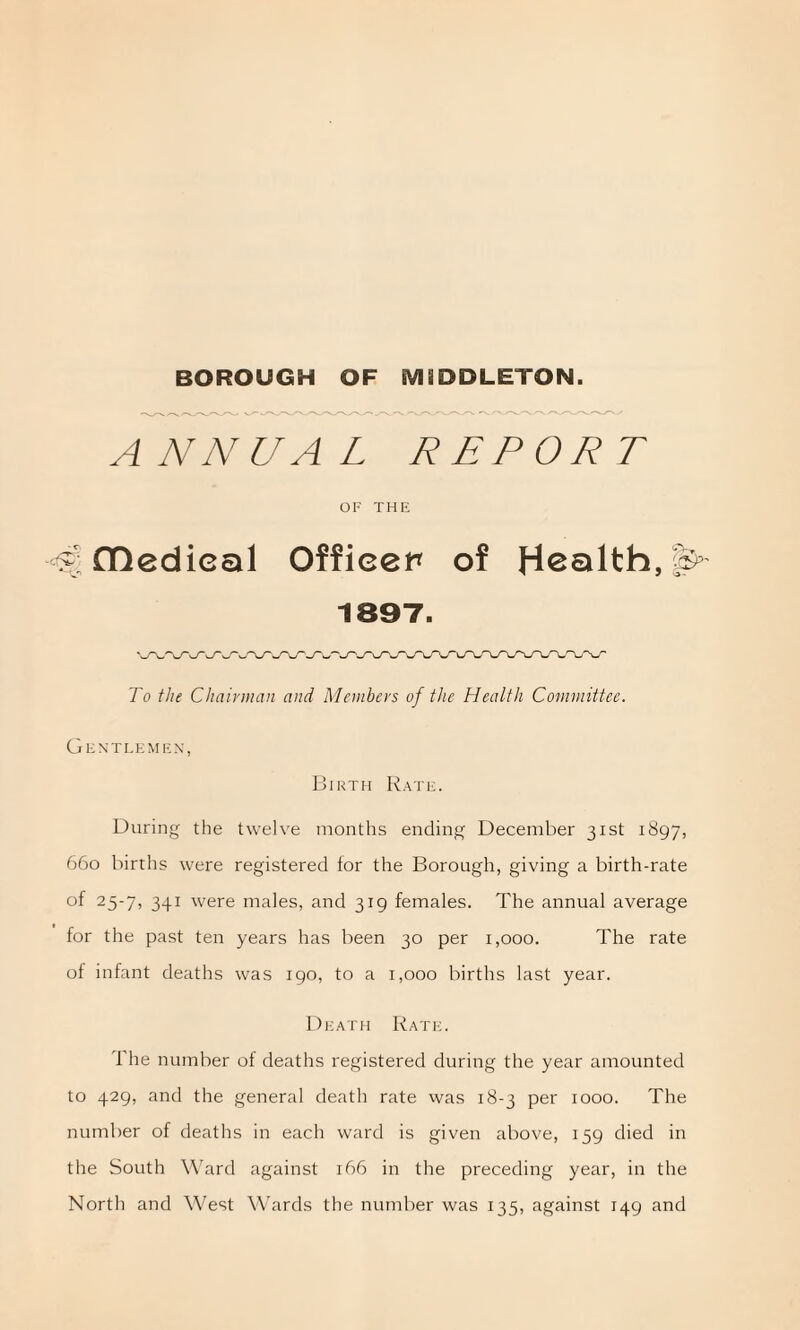 ANNUAL REPORT OF THE fl!edieal Officer of Health, 1897. To the Chairman and Members of the Health Committee. Gentlemen, Birth Rate. During the twelve months ending December 31st 1897, 660 births were registered for the Borough, giving a birth-rate of 25-7, 341 were males, and 319 females. The annual average for the past ten years has been 30 per 1,000. The rate of infant deaths was 190, to a 1,000 births last year. Death Rate. The number of deaths registered during the year amounted to 429, and the general death rate was 18-3 per 1000. The number of deaths in each ward is given above, 159 died in the South Ward against 166 in the preceding year, in the North and West Wards the number was 135, against 149 and