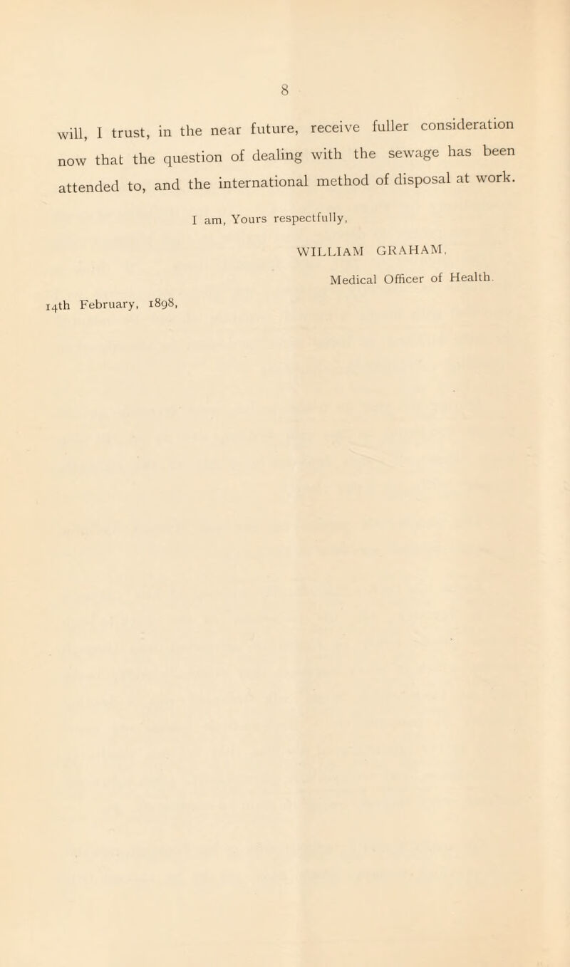 now that the question of dealing with the sewage has been attended to, and the international method of disposal at work. I am, Yours respectfully, 14th February, 1898, WILLIAM GRAHAM, Medical Officer of Health