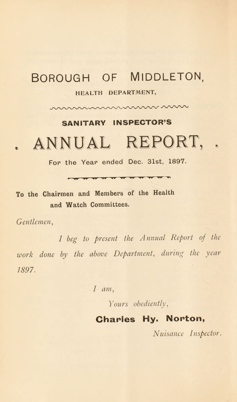 BOROUGH OF MIDDLETON, HEALTH DEPARTMENT, SANITARY INSPECTOR’S Fop the Year ended Dec. 31st, 1897. To the Chairmen and Members of the Health and Watch Committees. Gentlemen, I beg to present the Annual Report of the work done by the above Department, during the year 1897. I am, Yours obediently, Charles Hy. Norton, Nuisance Inspector.