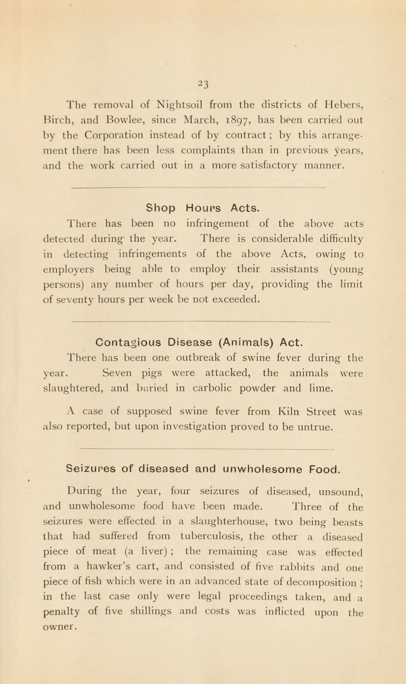 The removal of Nightsoil from the districts of Hebers, Birch, and Bowlee, since March, 1897, has been carried out by the Corporation instead of by contract; by this arrange¬ ment there has been less complaints than in previous years, and the work carried out in a more satisfactory manner. Shop Hour's Acts. There has been no infringement of the above acts detected during the year. There is considerable difficulty in detecting infringements of the above Acts, owing to employers being able to employ their assistants (young persons) any number of hours per day, providing the limit of seventy hours per week be not exceeded. Contagious Disease (Animals) Act. There has been one outbreak of swine fever during the year. Seven pigs were attacked, the animals were slaughtered, and buried in carbolic powder and lime. A case of supposed swine fever from Kiln Street was also reported, but upon investigation proved to be untrue. Seizures of diseased and unwholesome Food. During the year, four seizures of diseased, unsound, and unwholesome food have been made. Three of the seizures were effected in a slaughterhouse, two being beasts that had suffered from tuberculosis, the other a diseased piece of meat (a liver) ; the remaining case was effected from a hawker’s cart, and consisted of five rabbits and one piece of fish which were in an advanced state of decomposition ; in the last case only were legal proceedings taken, and a penalty of five shillings and costs was inflicted upon the owner.