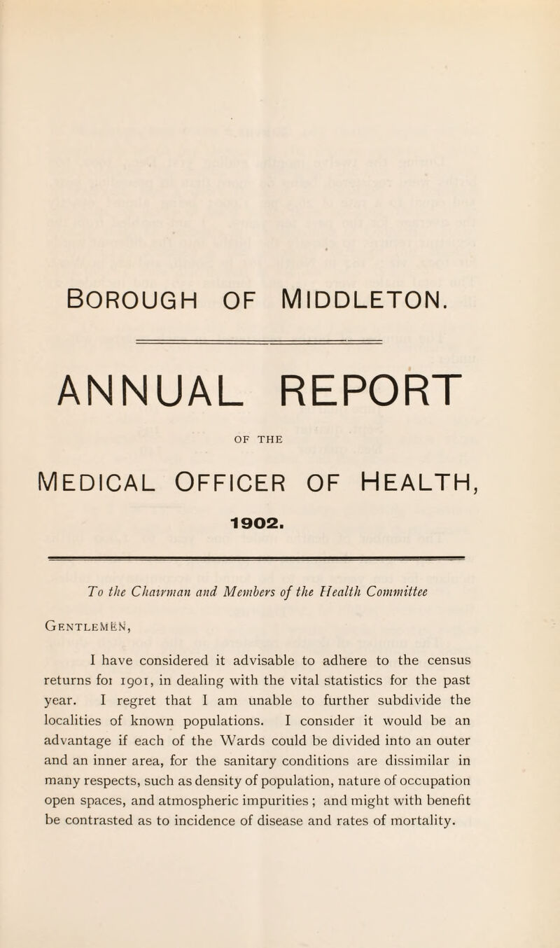 ANNUAL REPORT OF THE MEDICAL OFFICER OF HEALTH, 1902. To the Chairman and Members of the Health Committee GentleMLN, I have considered it advisable to adhere to the census returns foi 1901, in dealing with the vital statistics for the past year. I regret that I am unable to further subdivide the localities of known populations. I consider it would be an advantage if each of the Wards could be divided into an outer and an inner area, for the sanitary conditions are dissimilar in many respects, such as density of population, nature of occupation open spaces, and atmospheric impurities ; and might with benefit be contrasted as to incidence of disease and rates of mortality.