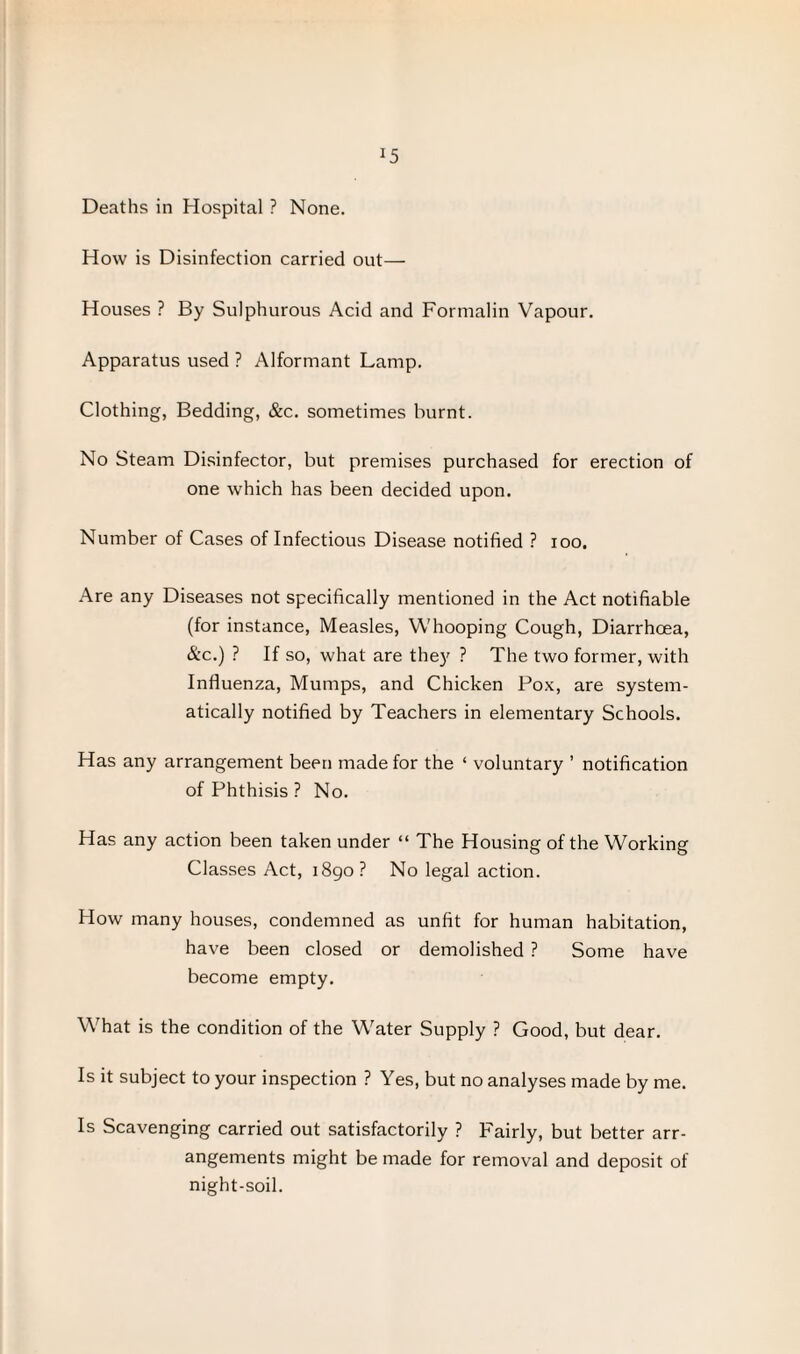 *5 Deaths in Hospital ? None. How is Disinfection carried out— Houses ? By Sulphurous Acid and Formalin Vapour. Apparatus used ? Alformant Lamp. Clothing, Bedding, &c. sometimes burnt. No Steam Disinfector, but premises purchased for erection of one which has been decided upon. Number of Cases of Infectious Disease notified ? ioo. Are any Diseases not specifically mentioned in the Act notifiable (for instance, Measles, Whooping Cough, Diarrhoea, &c.) ? If so, what are they ? The two former, with Influenza, Mumps, and Chicken Pox, are system¬ atically notified by Teachers in elementary Schools. Has any arrangement been made for the ‘ voluntary ’ notification of Phthisis ? No. Has any action been taken under “ The Housing of the Working Classes Act, 1890? No legal action. How many houses, condemned as unfit for human habitation, have been closed or demolished ? Some have become empty. What is the condition of the Water Supply ? Good, but dear. Is it subject to your inspection ? Yes, but no analyses made by me. Is Scavenging carried out satisfactorily ? Fairly, but better arr¬ angements might be made for removal and deposit of night-soil.