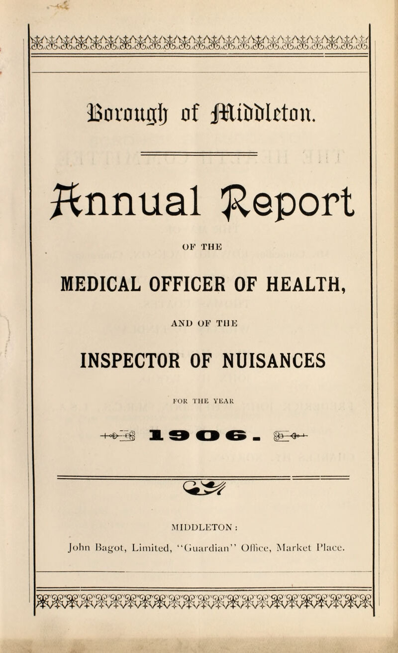 Bormtglj of JftfUiJiJlcton. Annual Report OF THE MEDICAL OFFICER OF HEALTH, AND OF THE INSPECTOR OF NUISANCES FOR THE YEAR 02# MIDDLETON: John Bagot, Limited, “Ciuardian” Office, Market IMace.