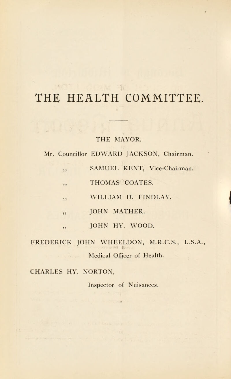 THE HEALTH COMMITTEE THE MAYOR. Mr. Councillor EDWARD JACKSON, Chairman. ,, SAMUEL KENT, Vice-Chairman. ,, THOMAS COATES. ,, WILLIAM D. FINDLAY. ,, JOHN MATHER. ,, JOHN HY. WOOD. FREDERICK |OHN WHEELDON, M.R.C.S., L.S.A - i Medical Officer of Health. CHARLES HY. NORTON, Inspector of Nuisances.