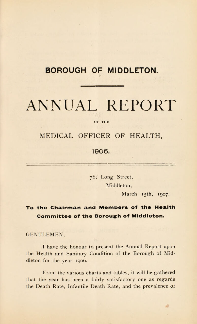 BOROUGH OF MIDDLETON. fr ANNUAL REPORT OF THE MEDICAL OFFICER OF HEALTH, 1906. 76, Long Street, Middleton, March 15th, 1907. To the Chairman and Members of the Health Committee of the Borough of Middleton. GENTLEMEN, I have the honour to present the Annual Report upon the Health and Sanitary Condition of the Borough of Mid¬ dleton for the year 1906. From the various charts and tables, il will be gathered that the year has been a fairly satisfactory one as regards the Death Rate, Infantile Death Rate, and the prevalence of