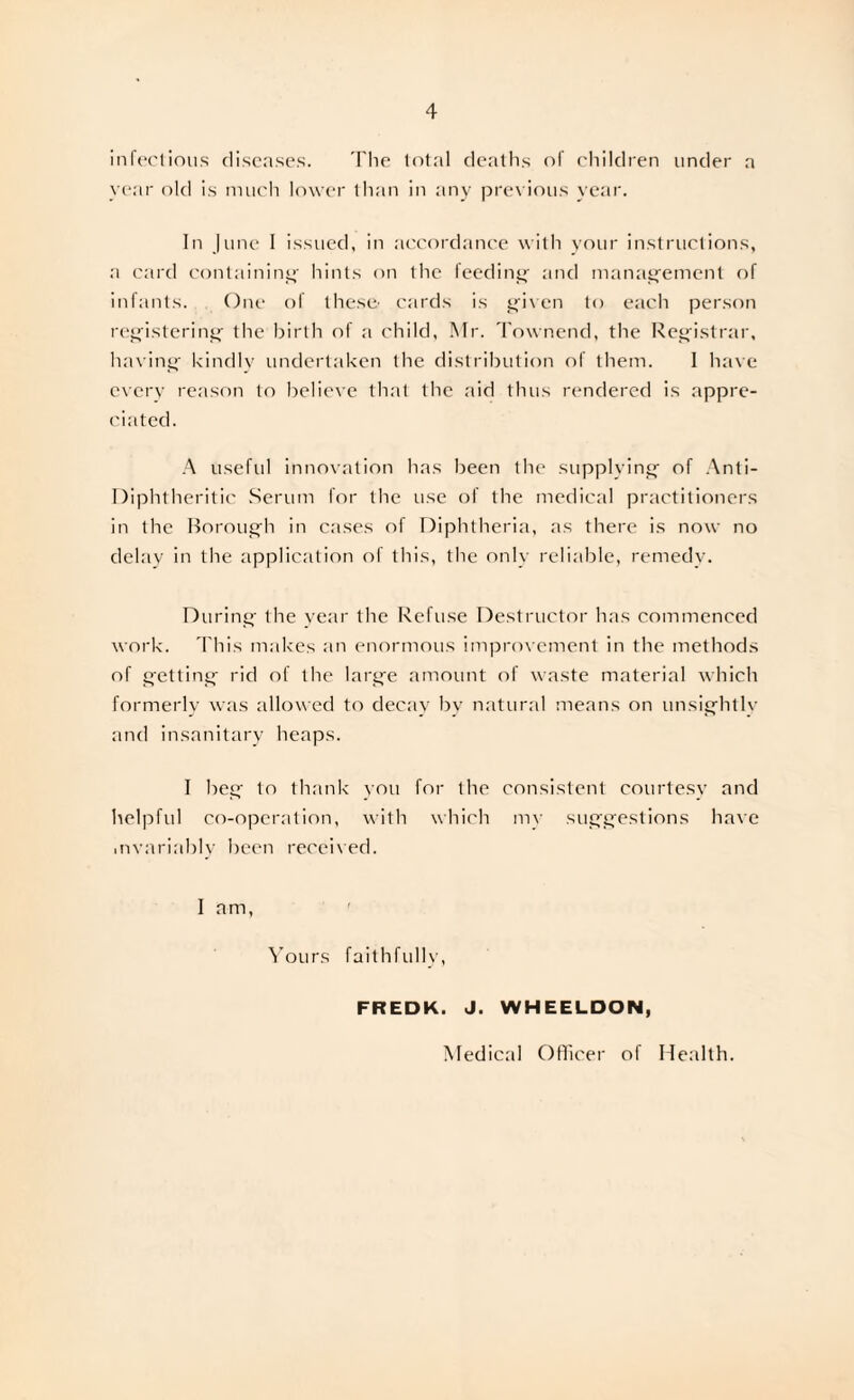 4 infectious diseases. The total deaths of children under a year old is much lower than in any previous year. In June I issued, in accordance with your instructions, a card containing hints on the feeding- and management of infants. One of these- cards is given to each person registering the birth of a child, Mr. Townend, the Registrar, having kindly undertaken the distribution of them. I have every reason to believe that the aid thus rendered is appre¬ ciated. A useful innovation has been the supplying of Anti- Diphtheritic Serum for the use of the medical practitioners in the Borough in cases of Diphtheria, as there is now no delay in the application of this, the only reliable, remedy. During the year the Refuse Destructor has commenced work. This makes an enormous improvement in the methods of getting rid of the large amount of waste material which formerly was allowed to decay by natural means on unsightly and insanitary heaps. I beg to thank you for the consistent courtesy and helpful co-operation, with which my suggestions have .nvariably been receiyed. I am, Yours faithfully, FREDK. J. WHEELDON, Medical Officer of Health.