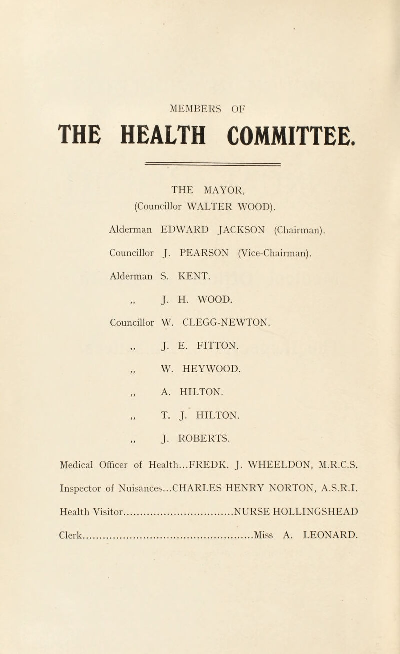 MEMBERS OF THE HEALTH COMMITTEE. THE MAYOR, (Councillor WALTER WOOD). Alderman EDWARD JACKSON (Chairman). Councillor J. PEARSON (Vice-Chairman). Alderman S. KENT. i t J. H. WOOD. Councillor W. CLEGG-NEWTON. 1 > J. E. FITTON. )) W. HEYWOOD. > f A. HILTON. )) T. J. HILTON. ) ) J. ROBERTS. Medical Officer of Health...FREDK. J. WHEELDON, M.R.C.S. Inspector of Nuisances...CHARLES HENRY NORTON, A.S.R.I. Health Visitor.NURSE HOLLINGSHEAD Clerk Miss A. LEONARD.