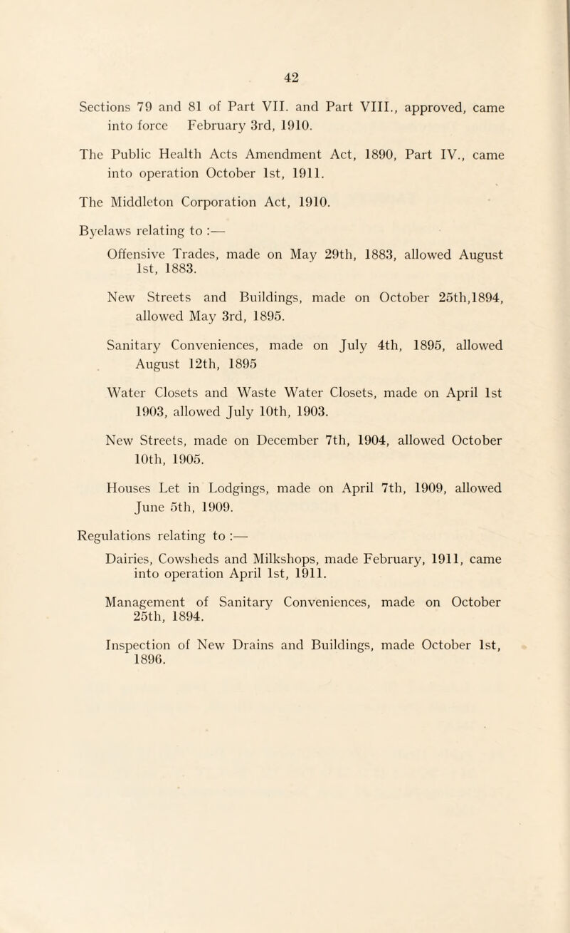 Sections 79 and 81 of Part VII. and Part VIII., approved, came into force February 3rd, 1910. The Public Health Acts Amendment Act, 1890, Part IV., came into operation October 1st, 1911. The Middleton Corporation Act, 1910. Byelaws relating to :— Offensive Trades, made on May 29th, 1883, allowed August 1st, 1883. New Streets and Buildings, made on October 25th,1894, allowed May 3rd, 1895. Sanitary Conveniences, made on July 4th, 1895, allowed August 12th, 1895 Water Closets and Waste Water Closets, made on April 1st 1903, allowed July 10th, 1903. New Streets, made on December 7th, 1904, allowed October 10th, 1905. Houses Let in Lodgings, made on April 7th, 1909, allowed June 5th, 1909. Regulations relating to :— Dairies, Cowsheds and Milkshops, made February, 1911, came into operation April 1st, 1911. Management of Sanitary Conveniences, made on October 25th, 1894. Inspection of New Drains and Buildings, made October 1st, 1896.