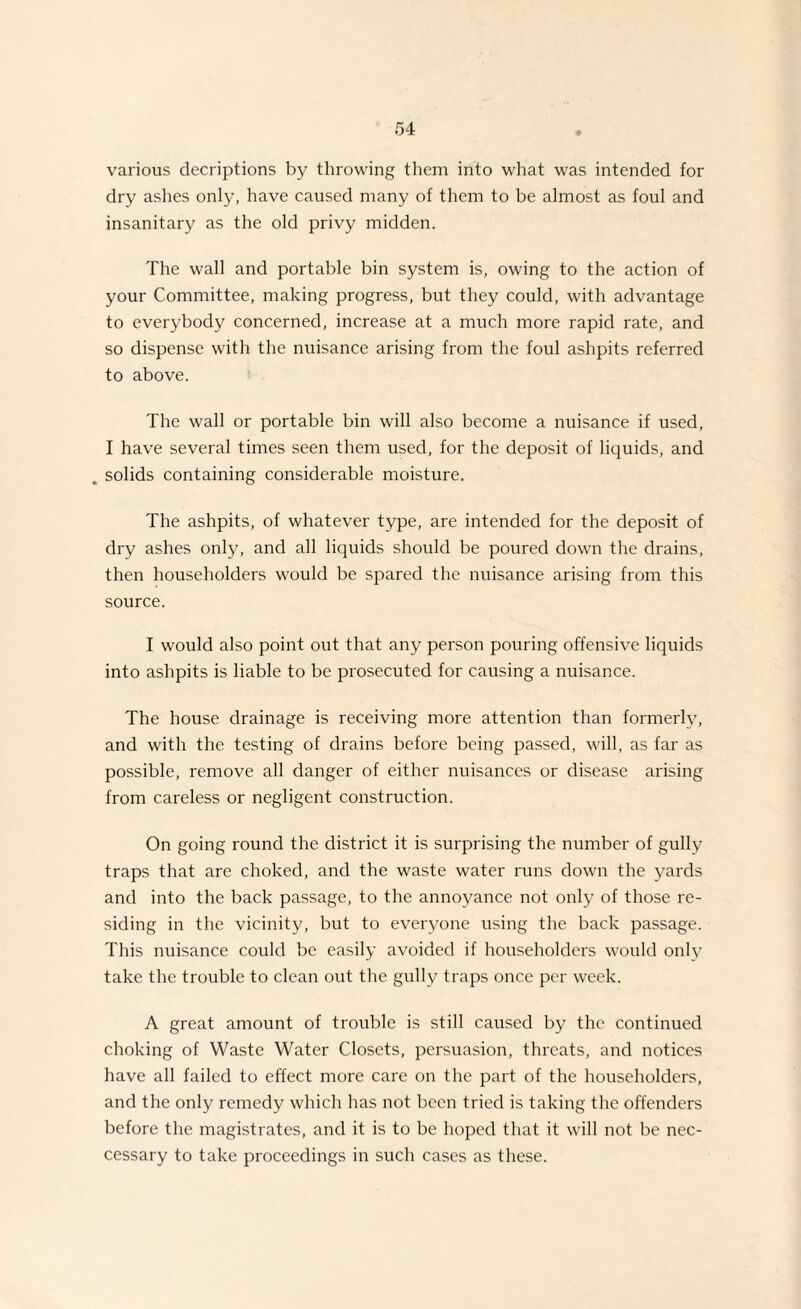 various decriptions by throwing them into what was intended for dry ashes only, have caused many of them to be almost as foul and insanitary as the old privy midden. The wall and portable bin system is, owing to the action of your Committee, making progress, but they could, with advantage to everybody concerned, increase at a much more rapid rate, and so dispense with the nuisance arising from the foul ashpits referred to above. The wall or portable bin will also become a nuisance if used, I have several times seen them used, for the deposit of liquids, and . solids containing considerable moisture. The ashpits, of whatever type, are intended for the deposit of dry ashes only, and all liquids should be poured down the drains, then householders would be spared the nuisance arising from this source. I would also point out that any person pouring offensive liquids into ashpits is liable to be prosecuted for causing a nuisance. The house drainage is receiving more attention than formerly, and with the testing of drains before being passed, will, as far as possible, remove all danger of either nuisances or disease arising from careless or negligent construction. On going round the district it is surprising the number of gully traps that are choked, and the waste water runs down the yards and into the back passage, to the annoyance not only of those re¬ siding in the vicinity, but to everyone using the back passage. This nuisance could be easily avoided if householders would only take the trouble to clean out the gully traps once per week. A great amount of trouble is still caused by the continued choking of Waste Water Closets, persuasion, threats, and notices have all failed to effect more care on the part of the householders, and the only remedy which has not been tried is taking the offenders before the magistrates, and it is to be hoped that it will not be nec- cessary to take proceedings in such cases as these.