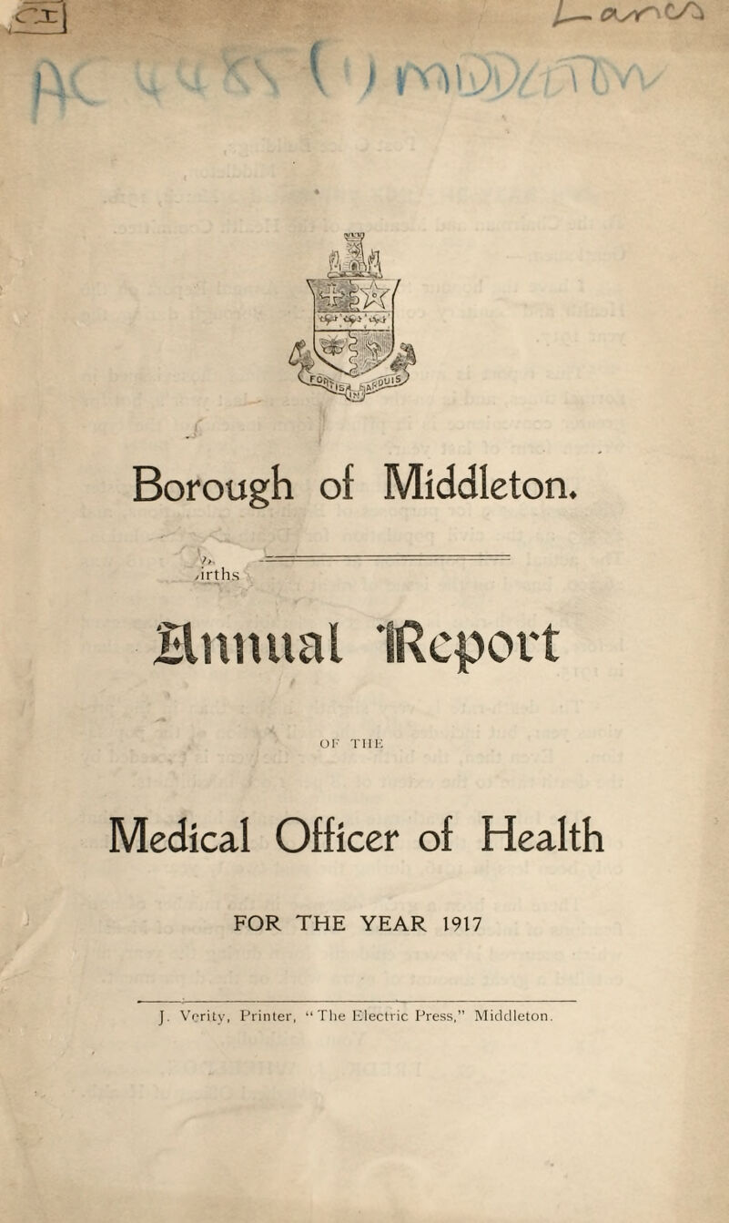 Borough of Middleton. /irths Ermual IReport OF THE Medical Officer of Health FOR THE YEAR 1917 J. Verity, Printer, “The Electric Press, Middleton.