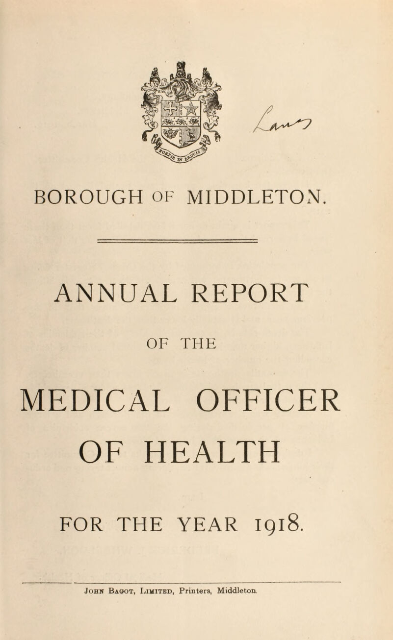 BOROUGH OF MIDDLETON. ANNUAL REPORT OF THE MEDICAL OFFICER OF HEALTH FOR THE YEAR IQl8. John Baoot, Limited, Printers, Middleton.