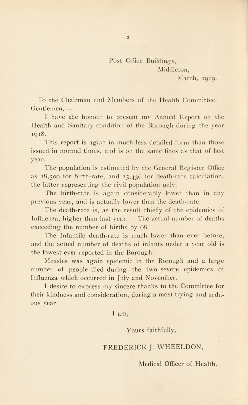 Post Office Building’s, Middleton, March, 1919. To the Chairman and Members of the Health Committee. Gentlemen,— 1 have the honour to present my Annual Report on the Health and Sanitary condition of the Borough during the year 1918. This report is again in much less detailed form than those issued in normal times, and is on the same lines as that of last year. The population is estimated by the General Register Office as 28,500 for birth-rate, and 25,436 lor death-rate calculation, the latter representing the civil population onlv. The birth-rate is again considerably lower than in any previous year, and is actually lower than the death-rate. The death-rate is, as the result chiefly of the epidemics of Influenza, higher than last year. The actual number of deaths exceeding the number of births by 68. The Infantile death-rate is much lower than ever before, and the actual number of deaths of infants under a year old is the lowest ever reported in the Borough. Measles was again epidemic in the Borough and a large number of people died during the two severe epidemics of Influenza which occurred in July and November. I desire to express my sincere thanks to the Committee for their kindness and consideration, during a most trying and ardu¬ ous year I am, Yours faithfully, FREDERICK J. WHEELDON, Medical Officer of Health.
