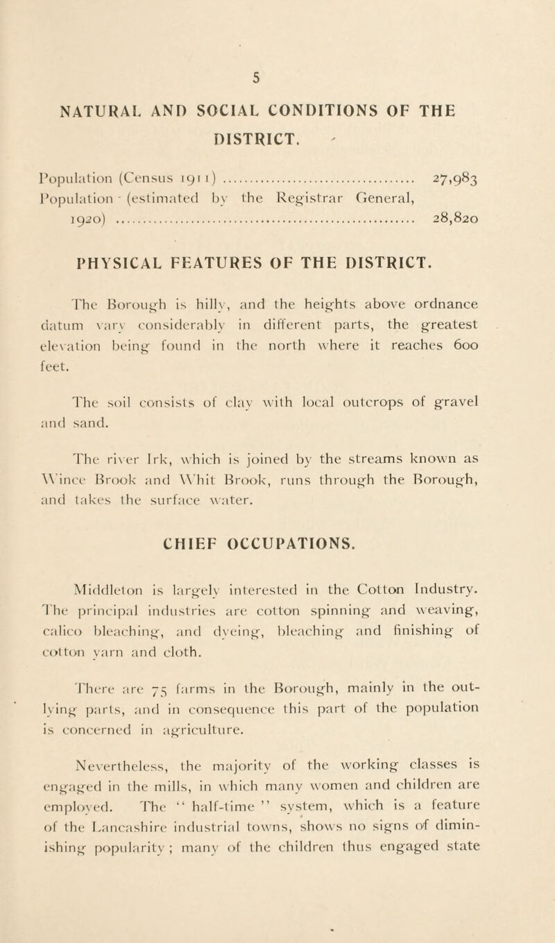 NATURAL AND SOCIAL CONDITIONS OF THE DISTRICT. Population (Census 1911) . 27,983 Population - (estimated bv the Registrar General, 19.20) . 28,820 PHYSICAL FEATURES OF THE DISTRICT. The Borough is hilly, and the heights above ordnance datum vary considerably in different parts, the greatest elevation being found in the north where it reaches 600 feet. The soil consists of clay with local outcrops of gravel and sand. The river Irk, which is joined by the streams known as Wince Brook and Whit Brook, runs through the Borough, and takes the surface water. CHIEF OCCUPATIONS. Middleton is largely interested in the Cotton Industry. The principal industries are cotton spinning and weaving, calico bleaching, and dyeing, bleaching and finishing of cotton yarn and cloth. There are 75 farms in the Borough, mainly in the out¬ lying parts, and in consequence this part ol the population is concerned in agriculture. Nevertheless, the majority of the working classes is engaged in the mills, in which many women and children are employed. The “ half-time ” system, which is a feature of the Lancashire industrial towns, shows no signs of dimin¬ ishing popularity ; many of the children thus engaged state