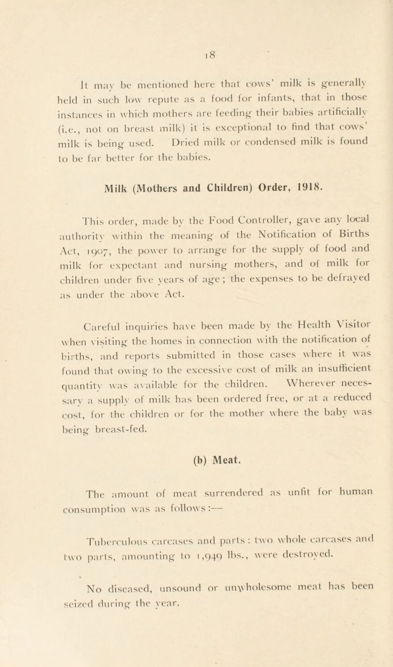 It may be mentioned here that cows’ milk is generally held in such low repute as a food for infants, that in those instances in which mothers are feeding their babies artificially (i.e., not on breast milk) it is exceptional to find that cows' milk is being used. Dried milk or condensed milk is found to be far better for the babies. Milk (Mothers and Children) Order, 1918. This order, made bv the hood Controller, gave any local authority within the meaning of the Notification of Births Act, 1907, the power to arrange for the supply of food and milk for expectant and nursing mothers, and of milk for children under five vears of age; the expenses to be defrayed as under the above Act. Careful inquiries have been made by the Health \ isitor when v isiting the homes in connection with the notification of births, and reports submitted in those cases where it was found that owing to the excessive cost of milk an insufficient quantity was available for the children. W herever neces¬ sary a supply of milk has been ordered free, or at a reduced cost, for the children or for the mother where the baby was being breast-fed. (h) Meat. The amount of meat surrendered as unfit for human consumption was as follows;— Tuberculous carcases and parts: two whole carcases and two parts, amounting to 1,94c) lbs., were destroyed. No diseased, unsound or unwholesome meat has been seized during the year.