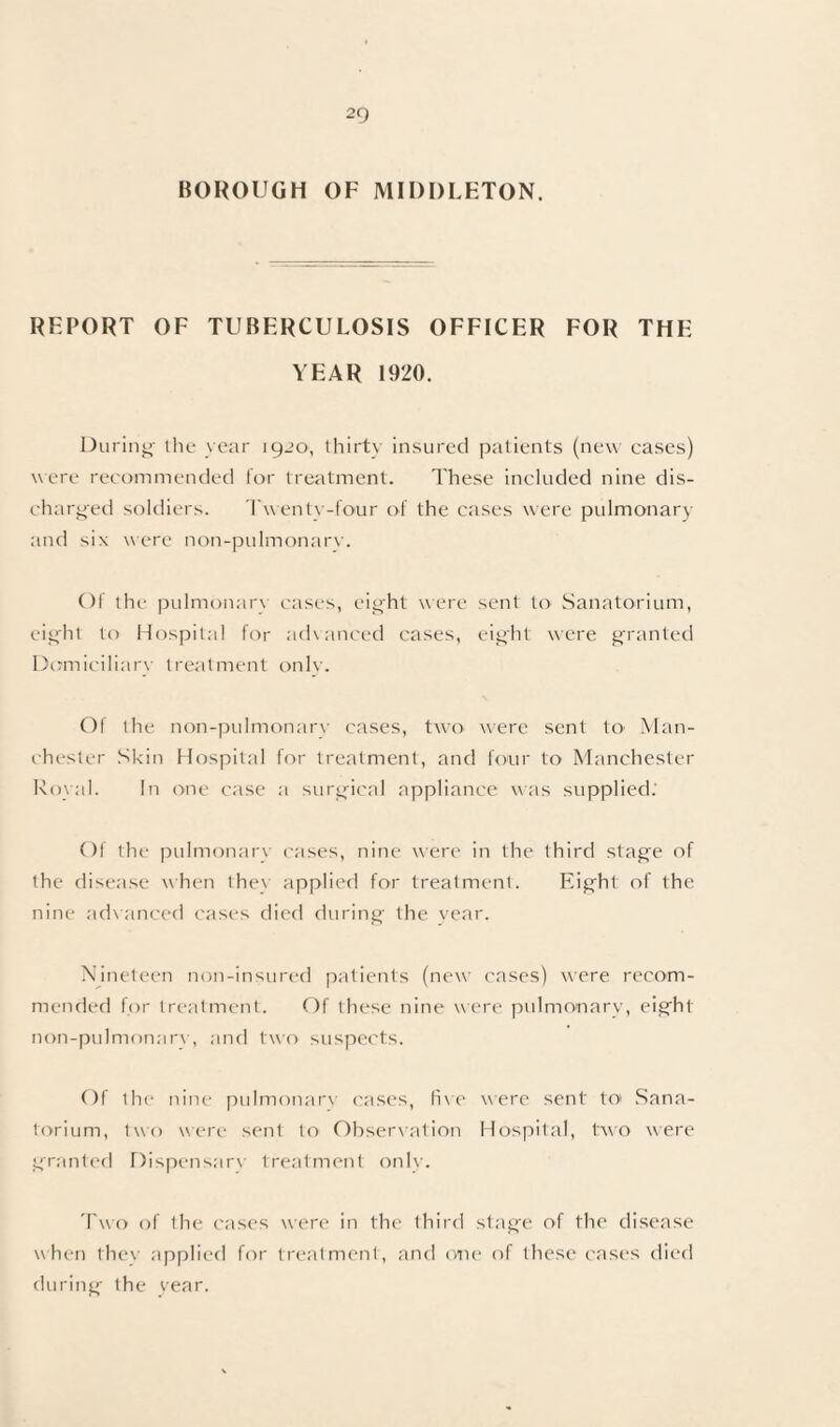 BOROUGH OF MIDDLETON. REPORT OF TUBERCULOSIS OFFICER FOR THE YEAR 1920. During the year 1920, thirty insured patients (new cases) were recommended for treatment. These included nine dis¬ charged soldiers. Twenty-four of the cases were pulmonary and six were non-pulmonarv. Of the pulmonary cases, eight were sent to Sanatorium, eight to Hospital for advanced cases, eight were granted Domiciliary treatment only. Of the non-pulmonarv cases, two were sent to- Man¬ chester Skin Hospital for treatment, and four to Manchester Royal. In one case a surgical appliance was supplied.' Of the pulmonary cases, nine were in the third stage of the disease when they applied for treatment. Eight of the nine advanced cases died during the year. Nineteen non-insured patients (new cases) were recom¬ mended for treatment. Of these nine were pulmonary, eight non-pulmonarv, and two suspects. Of the nine pulmonarv cases, fixe were sent to Sana¬ torium, two were sent to Observation Hospital, two were granted Dispensarx treatment onlv. Two of the cases were in the third stage of the disease when they applied for treatment, and one of these cases died during the year.