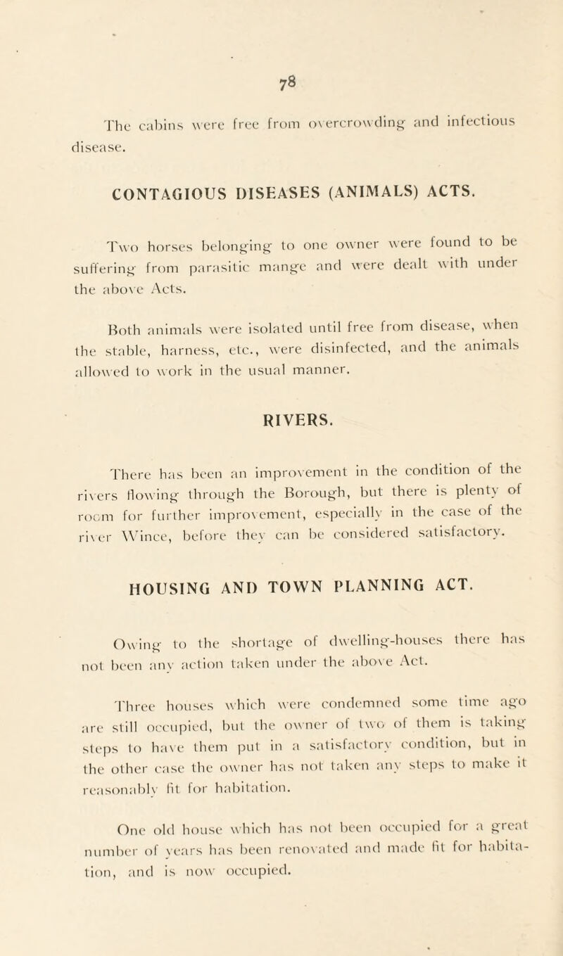 The cabins were free from overcrowding and infectious disease. CONTAGIOUS DISEASES (ANIMALS) ACTS. Two horses belonging to one owner were found to be suffering from parasitic mange and were dealt with under the above Acts. Both animals were isolated until free from disease, when the stable, harness, etc., were disinfected, and the animals allowed to work in the usual manner. RIVERS. There has been an improvement in the condition of the rivers flowing through the Borough, but there is plent\ ol room for further improvement, especially in the case of the river Wince, before they can be considered satisfactory. HOUSING AND TOWN PLANNING ACT. Owing to the shortage of dwelling-houses there has not been anv action taken under the above Act. Three houses which were condemned some time ago are still occupied, but the owner of two of them is taking steps to have them put in a satisfactory condition, but in the other case the owner has not taken any steps to make it reasonable lit for habitation. One old house which has not been occupied for a great number of years has been renovated and made fit for habita¬ tion, and is now occupied.