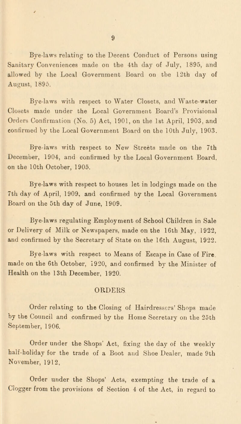 Bye-laws relating to the Decent Conduct of Persons using Sanitary Conveniences made on the 4th day of July, 1895, and allowed by the Local Government Board on the 12th day of August, 1895. Bye-laws with respect to Water Closets, and Waste-water Closets made under the Local Government Board’s Provisional Orders Confirmation (No. 5) Act, 1901, on the 1st April, 1903, and confirmed by the Local Government Board on the 10th July, 1903. Bye-latvs with respect to New Streets made on the 7th December, 1904, and confirmed by the Local Government Board, on the 10th October, 1905. Bye-laws with respect to houses let in lodgings made on the 7th day of April, 1909, and confirmed by the Local Government Board on the 5th day of June, 1909. Bye-laws regulating Employment of School Children in Sale or Delivery of Milk or Newspapers, made on the 16th May, 1922, and confirmed by the Secretary of State on the 16th August, 1922. Bye laws with respect to Means of Escape in Case of Fire made on the 6th October. 1920, and confirmed by the Minister of Health on the 13th December, 1920. ORDERS Order relating to the Closing of Hairdressers’ Simps made by the Council and confirmed by the Home Secretary on the 25th September, 1906. Order under the Shops' Act, fixing the day of the weekly half-holiday for the trade of a Boot and Shoe Dealer, made 9th November, 1912, Order under the Shops’ Acts, exempting the trade of a Clogger from the provisions of Section 4 of the Act, in regard to