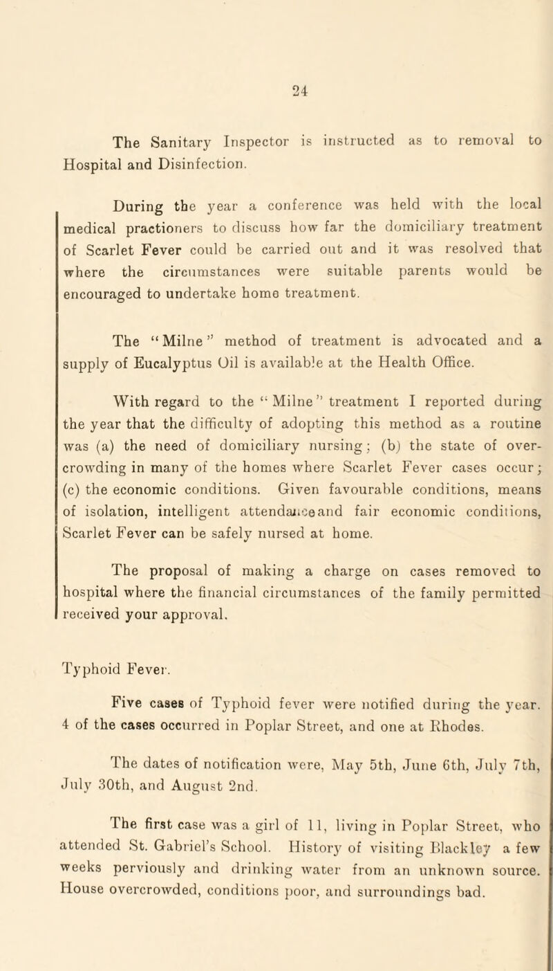 The Sanitary Inspector is instructed as to removal to Hospital and Disinfection. During the year a conference was held with the local medical practioners to discuss how far the domiciliary treatment of Scarlet Fever could be carried out and it was resolved that where the circumstances were suitable parents would be encouraged to undertake home treatment. The “ Milne ” method of treatment is advocated and a supply of Eucalyptus Oil is available at the Health Office. With regard to the *• Milne ” treatment I reported during the year that the difficulty of adopting this method as a routine was (a) the need of domiciliary nursing ; (b) the state of over¬ crowding in many of the homes where Scarlet Fever cases occur; (c) the economic conditions. Given favourable conditions, means of isolation, intelligent attendance and fair economic conditions, Scarlet Fever can be safely nursed at home. The proposal of making a charge on cases removed to hospital where the financial circumstances of the family permitted received your approval. Typhoid Fever. Five cases of Typhoid fever were notified during the year. 4 of the cases occurred in Poplar Street, and one at Rhodes. The dates of notification were, May 5th, June 6th, July 7th, July 30th, and August 2nd. The first case was a girl of 11, living in Poplar Street, who attended St. Gabriel’s School. History of visiting Blackley a few weeks perviously and drinking water from an unknown source. House overcrowded, conditions poor, and surroundings bad.