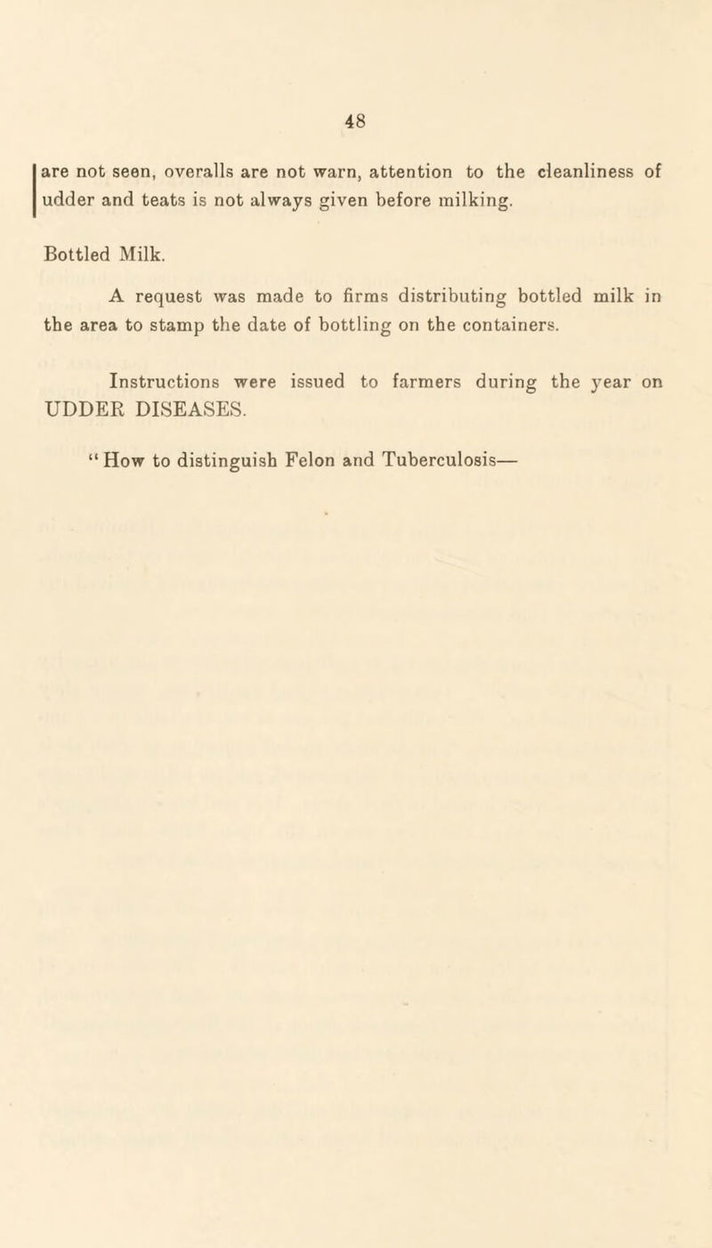 are not seen, overalls are not warn, attention to the cleanliness of udder and teats is not always given before milking. Bottled Milk. A request was made to firms distributing bottled milk in the area to stamp the date of bottling on the containers. Instructions were issued to farmers during the year on UDDER DISEASES. “How to distinguish Felon and Tuberculosis—