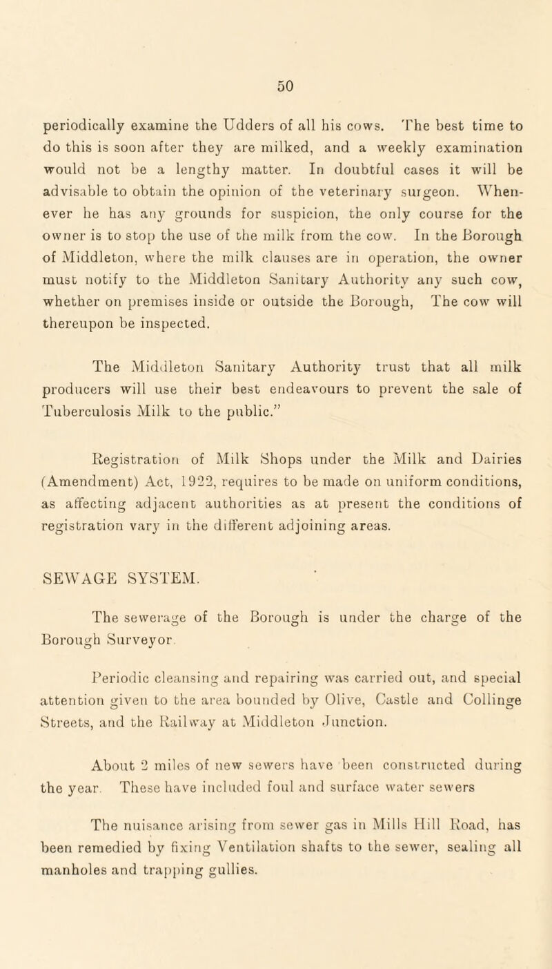 periodically examine the Udders of all his cows. 'The best time to do this is soon after they are milked, and a weekly examination would not be a lengthy matter. In doubtful cases it will be advisable to obtain the opinion of the veterinary surgeon. When¬ ever he has any grounds for suspicion, the only course for the owner is to stop the use of the milk from the cow. In the Borough of Middleton, where the milk clauses are in operation, the owner must notify to the Middleton Sanitary Authority any such cow, whether on premises inside or outside the Borough, The cow will thereupon be inspected. The Middleton Sanitary Authority trust that all milk producers will use their best endeavours to prevent the sale of Tuberculosis Milk to the public.” Registration of Milk Shops under the Milk and Dairies (Amendment) Act, 1922, requires to be made on uniform conditions, as affecting adjacent authorities as at present the conditions of registration vary in the different adjoining areas. SEWAGE SYSTEM. The sewerage of the Borough is under the charge of the O O C; Borough Surveyor Periodic cleansing and repairing was carried out, and special attention given to the area bounded by Olive, Castle and Collinge Streets, and the Railway at Middleton Junction. About 2 miles of new sewers have been constructed during the year. These have included foul and surface water sewers The nuisance arising from sewer gas in Mills Hill Road, has been remedied by fixing Ventilation shafts to the sewer, sealing all manholes and trapping gullies.