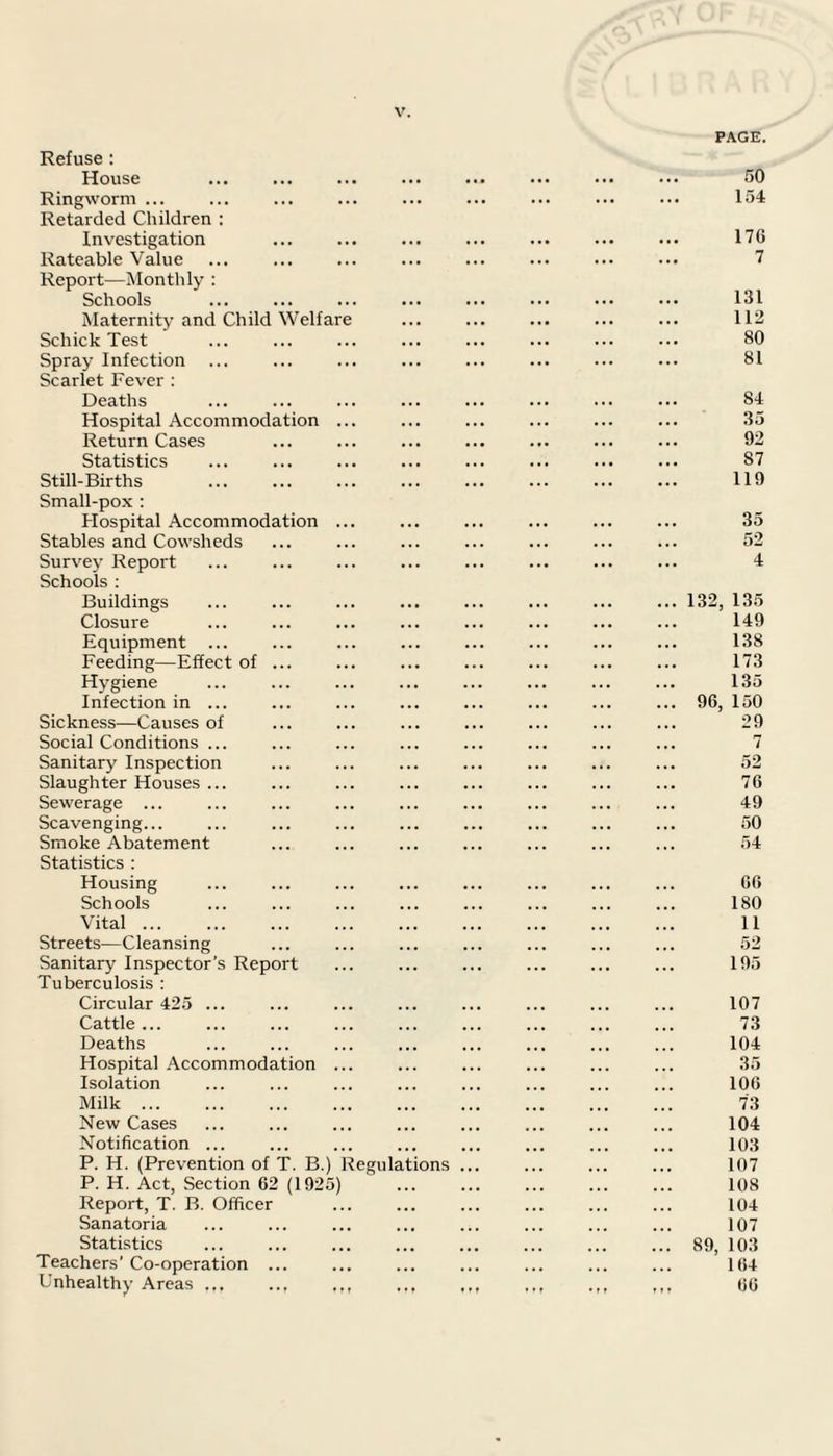 Refuse : House Ringworm ... Retarded Children : Investigation . Rateable Value Report—Monthly : Schools Maternity and Child Welfare Schick Test Spray Infection Scarlet Fever : Deaths Hospital Accommodation ... Return Cases Statistics Still-Births Small-pox : Hospital Accommodation ... Stables and Cowsheds Survey Report Schools : Buildings Closure Equipment ... Feeding—Effect of ... Hygiene Infection in ... Sickness—Causes of Social Conditions ... Sanitary Inspection Slaughter Houses ... Sewerage ... Scavenging... Smoke Abatement Statistics : Housing Schools Vital ... Streets—Cleansing Sanitary Inspector’s Report Tuberculosis : Circular 425 ... Cattle ... Deaths Hospital Accommodation ... Isolation Milk. New Cases Notification ... P. H. (Prevention of T. B.) Regulations P. H. Act, Section 62 (1925) Report, T. B. Officer Sanatoria Statistics Teachers’ Co-operation ... Unhealthy Areas .., ,,, PAGE. 50 154 176 7 131 112 80 81 84 35 92 87 119 35 52 4 ... 132, 135 149 138 173 135 ... 96, 150 29 . . . d- 76 49 50 54 66 180 11 52 195 107 73 104 35 106 73 104 103 107 108 104 107 ... 89, 103 164 11 r 66