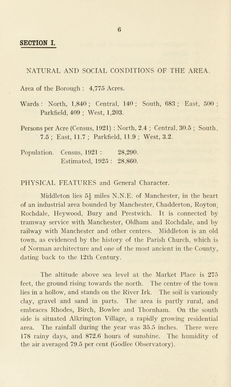 SECTION I. NATURAL AND SOCIAL CONDITIONS OF THE AREA. Area of the Borough : 4,775 Acres. Wards : North, 1,840 ; Central, 140 ; South, 083 ; East, 500 ; Parkfield, 409 ; West, 1,203. Persons per Acre (Census, 1921) : North, 2.4 ; Central. 30.5 ; South, 7.5 ; East, 11.7 ; Parkfield, 11.9 ; West, 3.2. Population. Census, 1921 : 28,290. Estimated, 1925 : 28,800. PHYSICAL FEATURES and General Character. Middleton lies 5| miles N.N.E. of Manchester, in the heart of an industrial area bounded by Manchester, Chadderton, Royton, Rochdale, Heywood, Bury and Prestwich. It is connected by tramway service with Manchester, Oldham and Rochdale, and by railway with Manchester and other centres. Middleton is an old town, as evidenced by the history of the Parish Church, which is of Norman architecture and one of the most ancient in the County, dating back to the 12th Century. The altitude above sea level at the Market Place is 275 feet, the ground rising towards the north. The centre of the town lies in a hollow, and stands on the River Irk. The soil is variously clay, gravel and sand in parts. The area is partly rural, and embraces Rhodes, Birch, Bowlee and Thornham. On the south side is situated Alkrington Village, a rapidly growing residential area. The rainfall during the year was 35.5 inches. There were 178 rainy days, and 872.6 hours of sunshine. The humidity of the air averaged 79.5 per cent (Godlee Observatory).