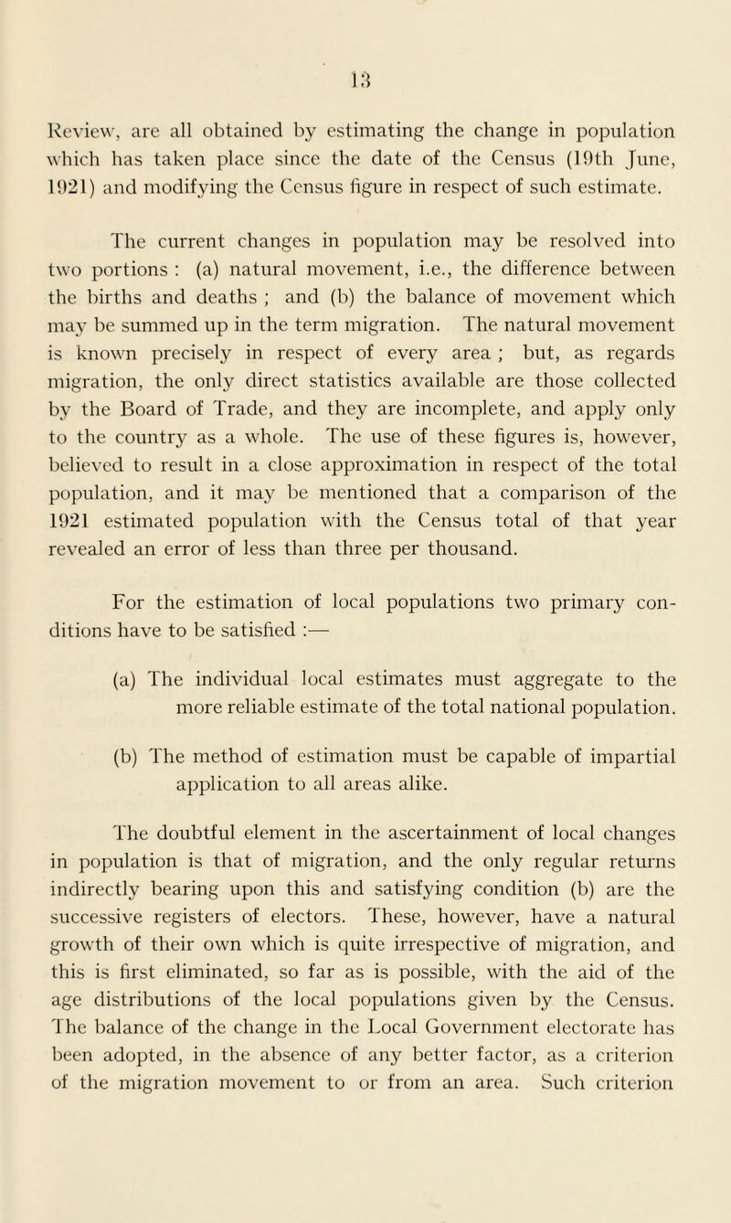 Review, are all obtained by estimating the change in population which has taken place since the date of the Census (19th June, 1921) and modifying the Census figure in respect of such estimate. The current changes in population may be resolved into two portions : (a) natural movement, i.e., the difference between the births and deaths ; and (b) the balance of movement which may be summed up in the term migration. The natural movement is known precisely in respect of every area ; but, as regards migration, the only direct statistics available are those collected by the Board of Trade, and they are incomplete, and apply only to the country as a whole. The use of these figures is, however, believed to result in a close approximation in respect of the total population, and it may be mentioned that a comparison of the 1921 estimated population with the Census total of that year revealed an error of less than three per thousand. For the estimation of local populations two primary con¬ ditions have to be satisfied :— (a) The individual local estimates must aggregate to the more reliable estimate of the total national population. (b) The method of estimation must be capable of impartial application to all areas alike. The doubtful element in the ascertainment of local changes in population is that of migration, and the only regular returns indirectly bearing upon this and satisfying condition (b) are the successive registers of electors. These, however, have a natural growth of their own wdiich is quite irrespective of migration, and this is first eliminated, so far as is possible, with the aid of the age distributions of the local populations given by the Census. The balance of the change in the Local Government electorate has been adopted, in the absence of any better factor, as a criterion of the migration movement to or from an area. Such criterion