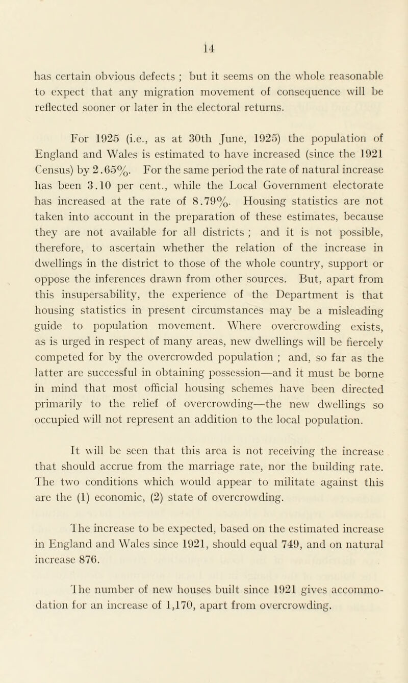 has certain obvious defects ; but it seems on the whole reasonable to expect that any migration movement of consequence will be reflected sooner or later in the electoral returns. For 1925 (i.e., as at 30th June, 1925) the population of England and Wales is estimated to have increased (since the 1921 Census) by 2.65%. For the same period the rate of natural increase has been 3.10 per cent., while the Local Government electorate has increased at the rate of 8.79%. Housing statistics are not taken into account in the preparation of these estimates, because they are not available for all districts ; and it is not possible, therefore, to ascertain whether the relation of the increase in dwellings in the district to those of the whole country, support or oppose the inferences drawn from other sources. But, apart from this insupersability, the experience of the Department is that housing statistics in present circumstances may be a misleading guide to population movement. Where overcrowding exists, as is urged in respect of many areas, new dwellings will be fiercely competed for by the overcrowded population ; and, so far as the latter are successful in obtaining possession—and it must be borne in mind that most official housing schemes have been directed primarily to the relief of overcrowding—the new dwellings so occupied will not represent an addition to the local population. It will be seen that this area is not receiving the increase that should accrue from the marriage rate, nor the building rate. The two conditions which would appear to militate against this are the (1) economic, (2) state of overcrowding. '1 he increase to be expected, based on the estimated increase in England and Wales since 1921, should equal 749, and on natural increase 876. The number of new houses built since 1921 gives accommo¬ dation for an increase of 1,170, apart from overcrowding.