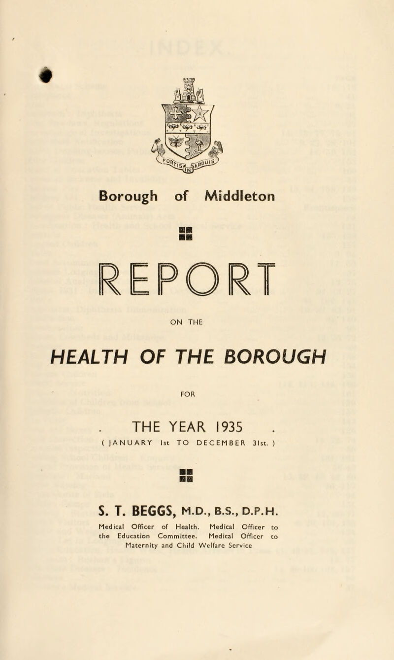 Borough of Middleton mm ■■ HEALTH OF THE BOROUGH FOR THE YEAR 1935 ( JANUARY 1st TO DECEMBER 31st. ) S. T. BEGGS, M.D., B.S., D.P.H. Medical Officer of Health. Medical Officer to the Education Committee. Medical Officer to Maternity and Child Welfare Service