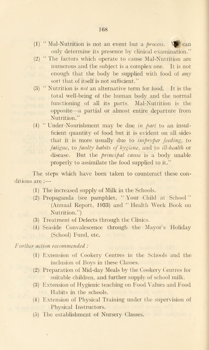 (1) “ Mal-Nutrition is not an event but a process. can only determine its presence by clinical examination.” (2) “ The factors which operate to cause Mal-Nutrition are numerous and the subject is a complex one. It is not enough that the body be supplied with food of any sort that of itself is not sufficient.” (3) “ Nutrition is not an alternative term for food. It is the total well-being of the human body and the normal functioning of all its parts. Mal-Nutrition is the opposite—a partial or almost entire departure from Nutrition.” (4) “ Under-Nourishment may be due in part to an insuf¬ ficient quantity of food but it is evident on all sides that it is more usually due to improper feeding, to fatigue, to faulty habits of hygiene, and to ill-licalth or disease. But the principal cause is a body unable properly to assimilate the food supplied to it.” The steps which have been taken to counteract these con¬ ditions are :— (1) The increased supply of Milk in the Schools. (2) Propaganda (see pamphlet, ” Your Child at School ” (Annual Report, 1933) and “ Health Week Book on Nutrition.”) (3) Treatment of Defects through the Clinics. (4) Seaside Convalescence through the Mayor’s Holiday (School) Fund, etc. Furlher action recommended : (1) Extension of Cookery Centres in the Schools and the inclusion of Boys in these Classes. (2) Preparation of Mid-day Meals by the Cookery Centres for suitable children, and further supply of school milk. (3) Extension of Hygienic teaching on Food Values and Food Habits in the schools. (4) Extension of Physical Training under the supervision of Physical Instructors.