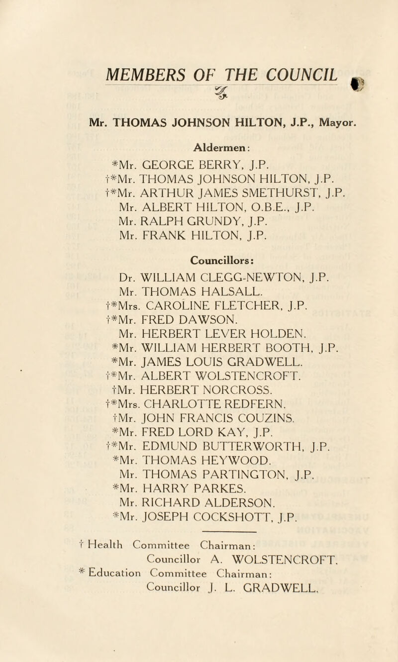 MEMBERS OF THE COUNCIL Mr. THOMAS JOHNSON HILTON, J.P., Mayo Aldermen: *Mr. GEORGE BERRY. J.P. t*Mr. THOMAS JOHNSON HILTON, J.P. t*Mr. ARTHUR JAMES SMETHURST, J.P. Mr. ALBERT HILTON, O.B.E.. J.P. Mr. RALPH GRUNDY, J.P. Mr. FRANK HILTON, J.P. Councillors: Dr. WILLIAM CLEGG-NEWTON, J.P. Mr. THOMAS HALSALL. t*Mrs. CAROLINE FLETCHER, J.P. t*Mr. FRED DAWSON. Mr. HERBERT LEVER HOLDEN. *Mr. WILLIAM HERBERT BOOTH, J.P. *Mr. JAMES LOUIS GRADWELL. t*Mr. ALBERT WOLSTENCROFT. tMr. HERBERT NORCROSS. t*Mrs. CHARLOTTE REDFERN. tMr. JOHN FRANCIS COUZINS. =^Mr. FRED LORD KAY, J.P. t^Mr. EDMUND BUTTERWORTH, J.P. *Mr. THOMAS HEYWOOD. Mr. THOMAS PARTINGTON. J.P. *Mr. HARRY PARKES. Mr. RICHARD ALDERSON. *Mr. JOSEPH COCKSHOTT. J.P. Health Committee Chairman: Councillor A. WOLSTENCROFT. Education Committee Chairman: Councillor J. L. GRADWELL.