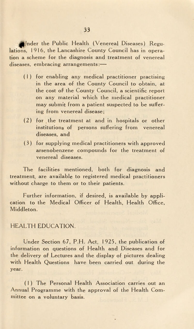 ^jnder the Public Health (Venereal Diseases) Regu¬ lations, 1916, the Lancashire County Council has in opera¬ tion a scheme for the diagnosis and treatment of venereal diseases, embracing arrangements:— ( I ) for enabling any medical practitioner practising in the area of the County Council to obtain, at the cost of the County Council, a scientific report on any material which the medical practitioner may submit from a patient suspected to be suffer¬ ing from venereal disease; (2) for , the treatment at and in hospitals or other institutions of persons suffering from venereal diseases, and (3) for supplying medical practitioners with approved arsenobenzene compounds for the treatment of venereal diseases. The facilities mentioned, both for diagnosis and treatment,, are available to registered medical practitioners without charge to them or to their patients. Further information, if desired, is available by appli¬ cation to the Medical Officer of Health, Health Office, Middleton. HEALTH EDUCATION. Under Section 67, P.H. Act, 1925, the publication of information on questions of Health and Diseases and for the delivery of Lectures and the display of pictures dealing with Health Questions have been carried out during the year. ( I ) The Personal Health Association carries out an Annual Programme with the approval of the Health Com¬ mittee on a voluntary basis.