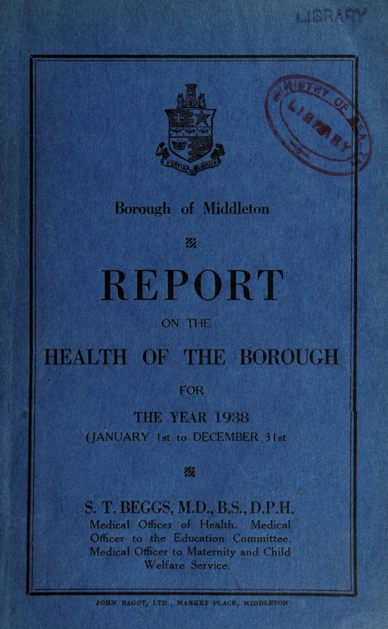 ■' .< .•< o, ::'ix 1 .VVT ■ ' ••. ft*-.* ; * *• *» '■ .•* '\l Wv„ j.x-, • ;;;;; ■ *V\.-*•••:'; uvy ■ - IT — —— '. r ■'■■■ ] I 1 Af-'tOTSPES:'?;' Borough of Middleton Air EPORT ON THE HEALTH OF THE BOROUGH FOR THE YEAR 1938 (JANUARY 1st to DECEMBER 31st & v» S. T. BEGGS, M.D., B.S., D.P.H. Medical Officer of Health. Medical Officer to the Education Committee. Medical Officer to Maternity and Child Welfare Service. ■ vH Jltss JOHN BAGOT, LTD., MARKET PLACE, MIDDLETON