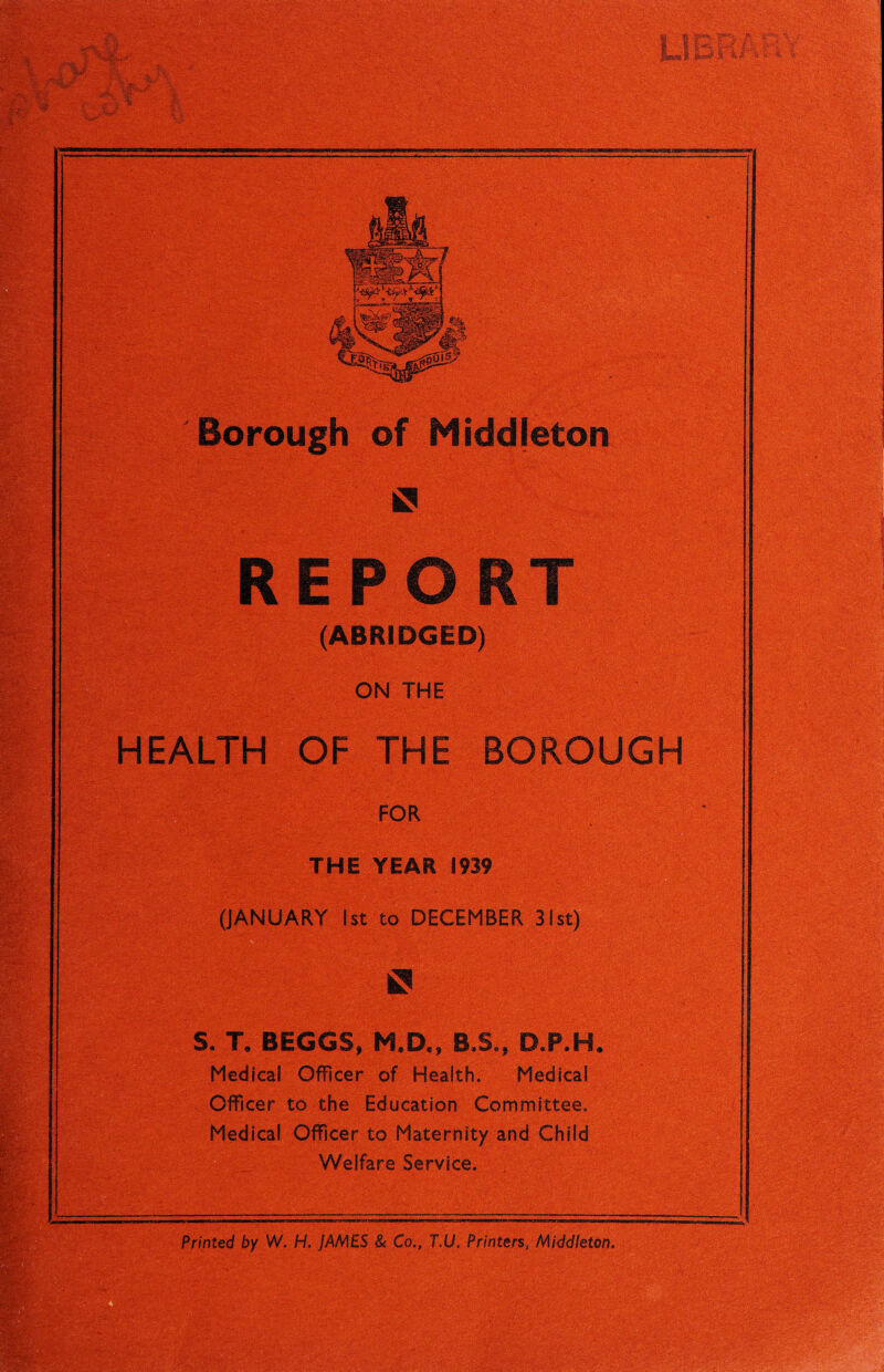 ' £ i - Borough of Middjeton REPORT (ABRIDGED) ON THE HEALTH OF THE BOROUGH FOR THE YEAR 1939 - (JANUARY 1st to DECEMBER 31st) ^^4.^ • l'v XjSSgra **T {• •wfftg; .; -7^;:' * ift S. T, BEGGS, KD„ B.S., D.P.H Medical Officer of Health. Medical Officer to the Education Committee. Medical Officer to Maternity and Child Welfare Service, fdd' x&Z i  - ;y Printed by W. H. JAMES & Co., T.U, Printers, Middleton.