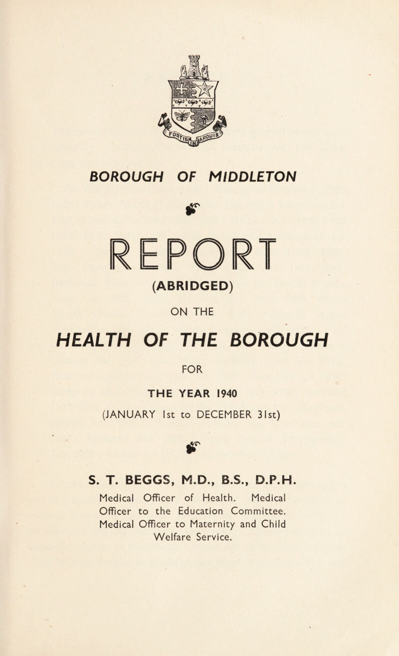 (ABRIDGED) ON THE HEALTH OF THE BOROUGH FOR THE YEAR 1940 (JANUARY 1st to DECEMBER 31st) r S. T. BEGGS, M.D., B.S., D.P.H. Medical Officer of Health. Medical Officer to the Education Committee. Medical Officer to Maternity and Child Welfare Service.